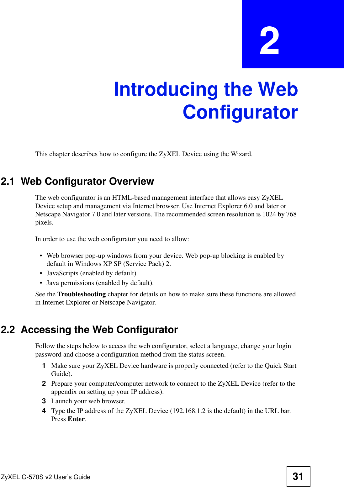 ZyXEL G-570S v2 User’s Guide 31CHAPTER  2 Introducing the WebConfiguratorThis chapter describes how to configure the ZyXEL Device using the Wizard.2.1  Web Configurator OverviewThe web configurator is an HTML-based management interface that allows easy ZyXEL Device setup and management via Internet browser. Use Internet Explorer 6.0 and later or Netscape Navigator 7.0 and later versions. The recommended screen resolution is 1024 by 768 pixels.In order to use the web configurator you need to allow:• Web browser pop-up windows from your device. Web pop-up blocking is enabled by default in Windows XP SP (Service Pack) 2.• JavaScripts (enabled by default).• Java permissions (enabled by default).See the Troubleshooting chapter for details on how to make sure these functions are allowed in Internet Explorer or Netscape Navigator. 2.2  Accessing the Web ConfiguratorFollow the steps below to access the web configurator, select a language, change your login password and choose a configuration method from the status screen. 1Make sure your ZyXEL Device hardware is properly connected (refer to the Quick Start Guide).2Prepare your computer/computer network to connect to the ZyXEL Device (refer to the appendix on setting up your IP address).3Launch your web browser.4Type the IP address of the ZyXEL Device (192.168.1.2 is the default) in the URL bar. Press Enter.