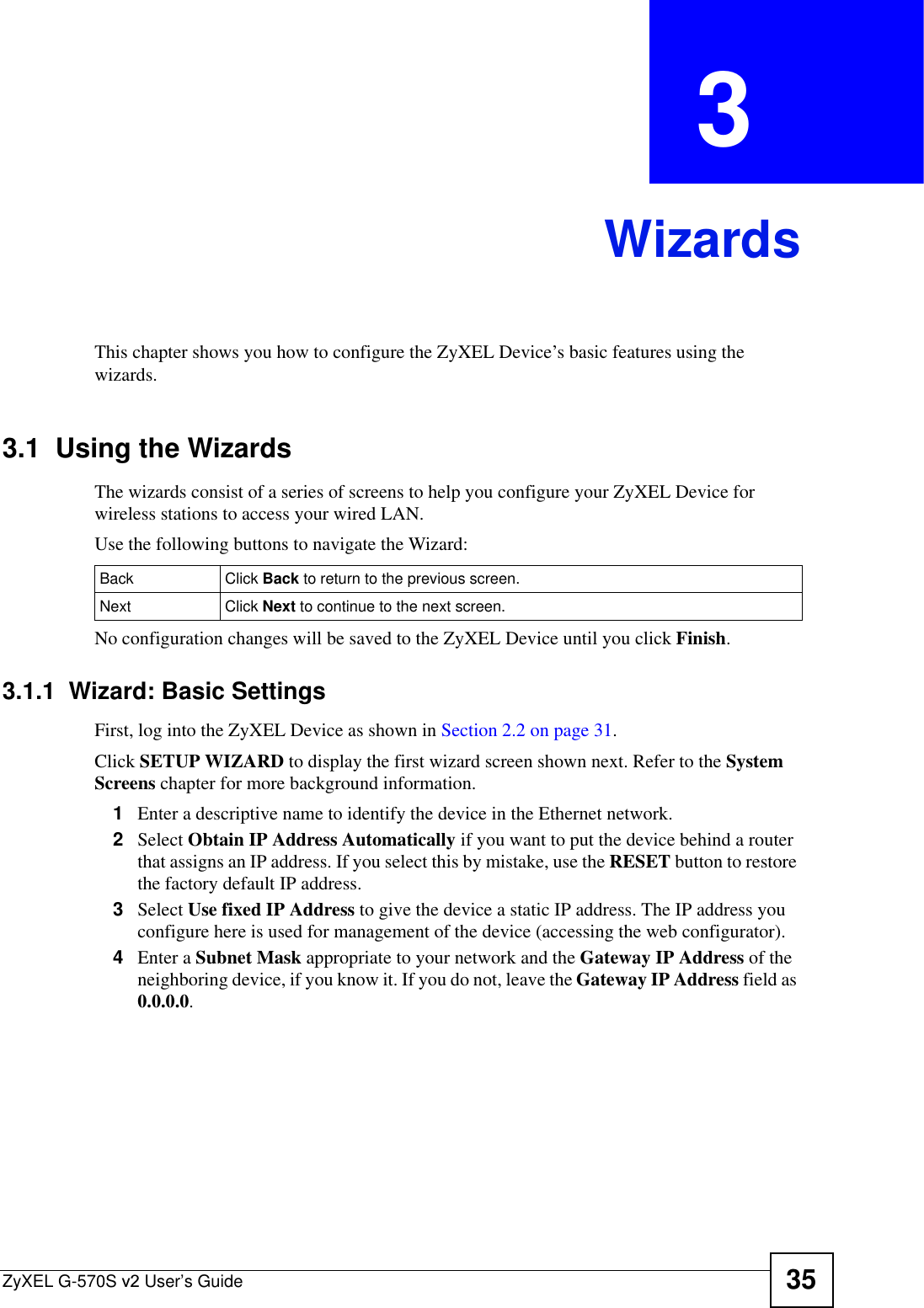 ZyXEL G-570S v2 User’s Guide 35CHAPTER  3 WizardsThis chapter shows you how to configure the ZyXEL Device’s basic features using the wizards.3.1  Using the WizardsThe wizards consist of a series of screens to help you configure your ZyXEL Device for wireless stations to access your wired LAN. Use the following buttons to navigate the Wizard:No configuration changes will be saved to the ZyXEL Device until you click Finish.3.1.1  Wizard: Basic Settings First, log into the ZyXEL Device as shown in Section 2.2 on page 31.Click SETUP WIZARD to display the first wizard screen shown next. Refer to the SystemScreens chapter for more background information.1Enter a descriptive name to identify the device in the Ethernet network.2Select Obtain IP Address Automatically if you want to put the device behind a router that assigns an IP address. If you select this by mistake, use the RESET button to restore the factory default IP address. 3Select Use fixed IP Address to give the device a static IP address. The IP address you configure here is used for management of the device (accessing the web configurator).4Enter a Subnet Mask appropriate to your network and the Gateway IP Address of the neighboring device, if you know it. If you do not, leave the Gateway IP Address field as 0.0.0.0.Back Click Back to return to the previous screen.  Next Click Next to continue to the next screen. 