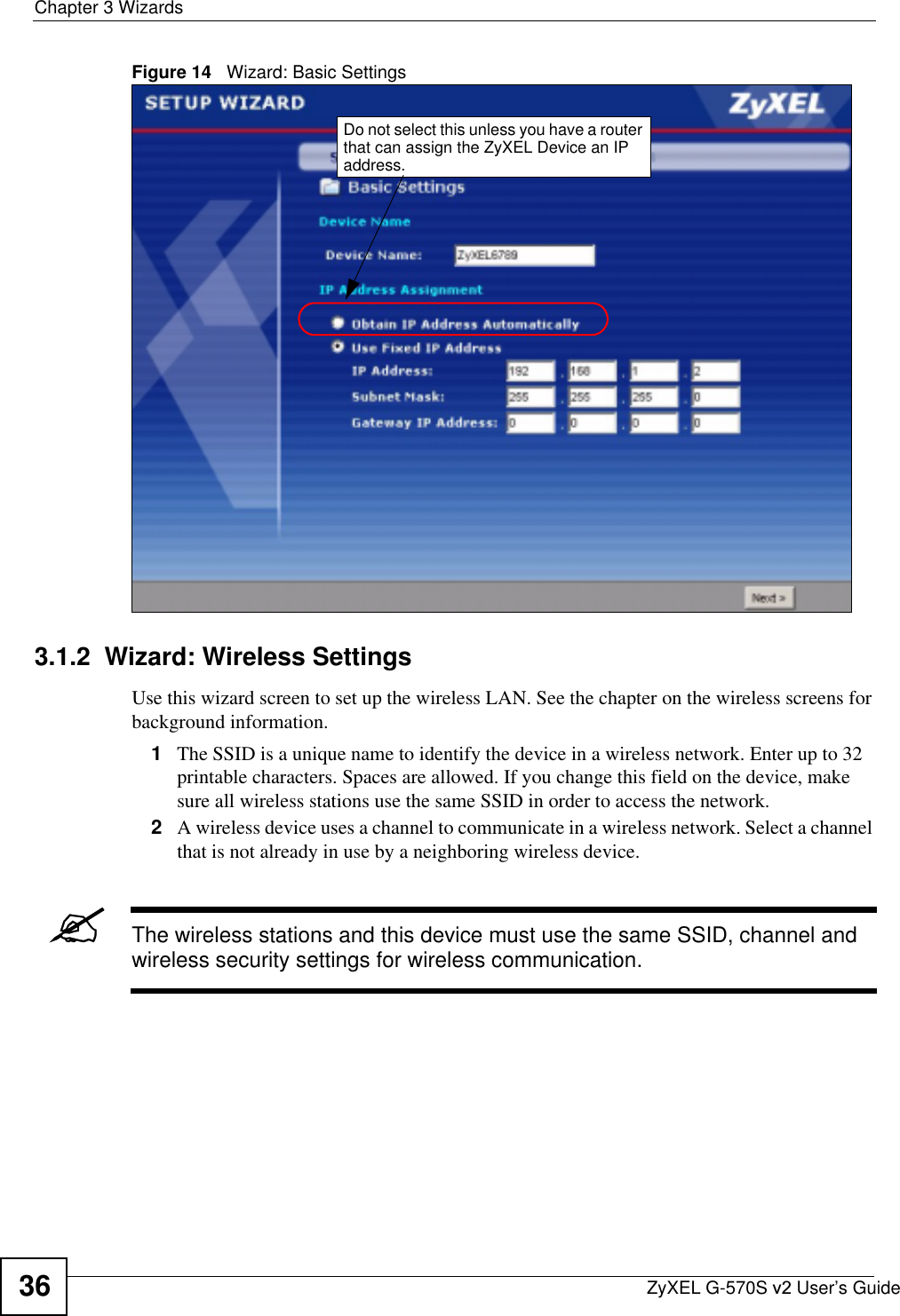 Chapter 3 WizardsZyXEL G-570S v2 User’s Guide36Figure 14   Wizard: Basic Settings3.1.2  Wizard: Wireless SettingsUse this wizard screen to set up the wireless LAN. See the chapter on the wireless screens for background information.1The SSID is a unique name to identify the device in a wireless network. Enter up to 32 printable characters. Spaces are allowed. If you change this field on the device, make sure all wireless stations use the same SSID in order to access the network.2A wireless device uses a channel to communicate in a wireless network. Select a channel that is not already in use by a neighboring wireless device.&quot;The wireless stations and this device must use the same SSID, channel and wireless security settings for wireless communication.Do not select this unless you have a router that can assign the ZyXEL Device an IP address.