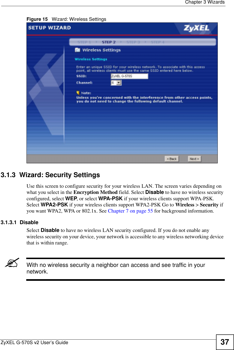  Chapter 3 WizardsZyXEL G-570S v2 User’s Guide 37Figure 15   Wizard: Wireless Settings3.1.3  Wizard: Security SettingsUse this screen to configure security for your wireless LAN. The screen varies depending on what you select in the Encryption Method field. Select Disable to have no wireless security configured, select WEP, or select WPA-PSK if your wireless clients support WPA-PSK. Select WPA2-PSK if your wireless clients support WPA2-PSK Go to Wireless &gt; Security if you want WPA2, WPA or 802.1x. See Chapter 7 on page 55 for background information.3.1.3.1  DisableSelect Disable to have no wireless LAN security configured. If you do not enable any wireless security on your device, your network is accessible to any wireless networking device that is within range. &quot;With no wireless security a neighbor can access and see traffic in your network.