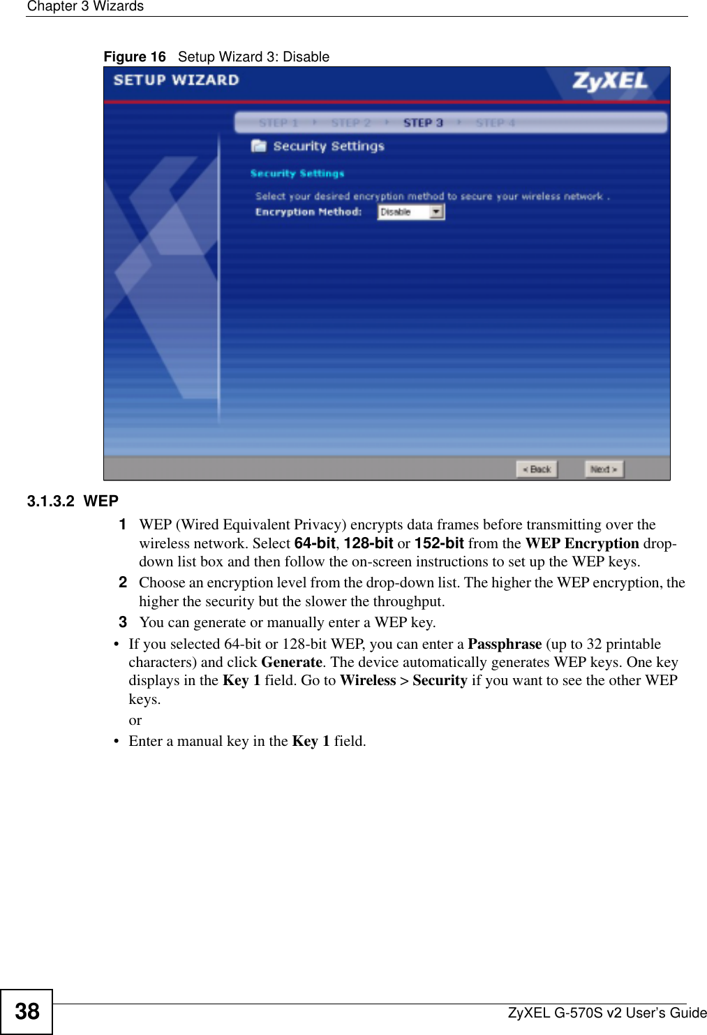 Chapter 3 WizardsZyXEL G-570S v2 User’s Guide38Figure 16   Setup Wizard 3: Disable3.1.3.2  WEP1WEP (Wired Equivalent Privacy) encrypts data frames before transmitting over the wireless network. Select 64-bit,128-bit or 152-bit from the WEP Encryption drop-down list box and then follow the on-screen instructions to set up the WEP keys. 2Choose an encryption level from the drop-down list. The higher the WEP encryption, the higher the security but the slower the throughput.3You can generate or manually enter a WEP key.• If you selected 64-bit or 128-bit WEP, you can enter a Passphrase (up to 32 printable characters) and click Generate. The device automatically generates WEP keys. One key displays in the Key 1 field. Go to Wireless &gt; Security if you want to see the other WEP keys.or• Enter a manual key in the Key 1 field.