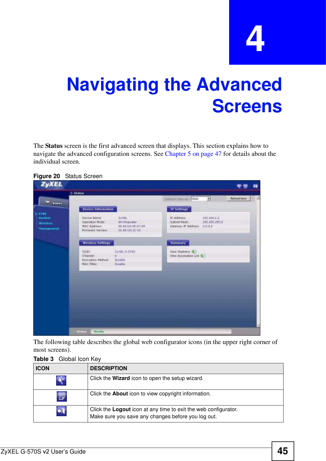 ZyXEL G-570S v2 User’s Guide 45CHAPTER  4 Navigating the AdvancedScreensThe Status screen is the first advanced screen that displays. This section explains how to navigate the advanced configuration screens. See Chapter 5 on page 47 for details about the individual screen.Figure 20   Status ScreenThe following table describes the global web configurator icons (in the upper right corner of most screens).Table 3   Global Icon KeyICON DESCRIPTIONClick the Wizard icon to open the setup wizard. Click the About icon to view copyright information.Click the Logout icon at any time to exit the web configurator.Make sure you save any changes before you log out.