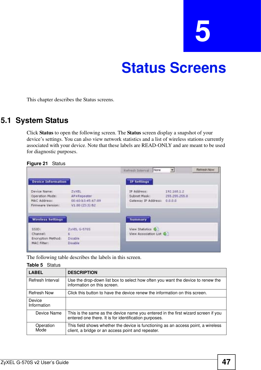 ZyXEL G-570S v2 User’s Guide 47CHAPTER  5 Status ScreensThis chapter describes the Status screens.5.1  System Status Click Status to open the following screen. The Status screen display a snapshot of your device’s settings. You can also view network statistics and a list of wireless stations currently associated with your device. Note that these labels are READ-ONLY and are meant to be used for diagnostic purposes.Figure 21   StatusThe following table describes the labels in this screen.     Table 5   StatusLABEL DESCRIPTIONRefresh Interval Use the drop-down list box to select how often you want the device to renew the information on this screen.Refresh Now Click this button to have the device renew the information on this screen.DeviceInformationDevice Name This is the same as the device name you entered in the first wizard screen if you entered one there. It is for identification purposes.Operation Mode This field shows whether the device is functioning as an access point, a wireless client, a bridge or an access point and repeater.