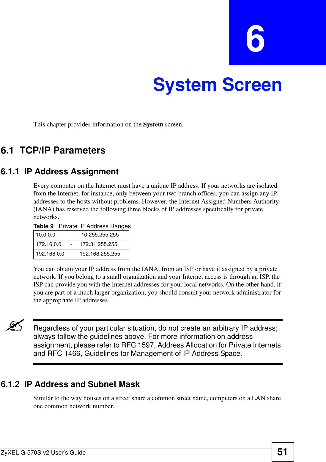 ZyXEL G-570S v2 User’s Guide 51CHAPTER  6 System ScreenThis chapter provides information on the System screen.6.1  TCP/IP Parameters6.1.1  IP Address Assignment Every computer on the Internet must have a unique IP address. If your networks are isolated from the Internet, for instance, only between your two branch offices, you can assign any IP addresses to the hosts without problems. However, the Internet Assigned Numbers Authority (IANA) has reserved the following three blocks of IP addresses specifically for private networks.You can obtain your IP address from the IANA, from an ISP or have it assigned by a private network. If you belong to a small organization and your Internet access is through an ISP, the ISP can provide you with the Internet addresses for your local networks. On the other hand, if you are part of a much larger organization, you should consult your network administrator for the appropriate IP addresses.&quot;Regardless of your particular situation, do not create an arbitrary IP address; always follow the guidelines above. For more information on address assignment, please refer to RFC 1597, Address Allocation for Private Internets and RFC 1466, Guidelines for Management of IP Address Space.6.1.2  IP Address and Subnet MaskSimilar to the way houses on a street share a common street name, computers on a LAN share one common network number.Table 9   Private IP Address Ranges10.0.0.0           -     10.255.255.255172.16.0.0      -     172.31.255.255192.168.0.0    -     192.168.255.255