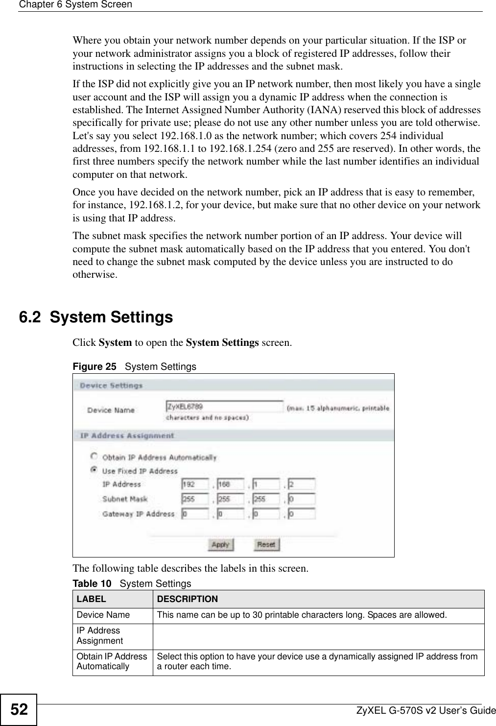 Chapter 6 System ScreenZyXEL G-570S v2 User’s Guide52Where you obtain your network number depends on your particular situation. If the ISP or your network administrator assigns you a block of registered IP addresses, follow their instructions in selecting the IP addresses and the subnet mask.If the ISP did not explicitly give you an IP network number, then most likely you have a single user account and the ISP will assign you a dynamic IP address when the connection is established. The Internet Assigned Number Authority (IANA) reserved this block of addresses specifically for private use; please do not use any other number unless you are told otherwise. Let&apos;s say you select 192.168.1.0 as the network number; which covers 254 individual addresses, from 192.168.1.1 to 192.168.1.254 (zero and 255 are reserved). In other words, the first three numbers specify the network number while the last number identifies an individual computer on that network.Once you have decided on the network number, pick an IP address that is easy to remember, for instance, 192.168.1.2, for your device, but make sure that no other device on your network is using that IP address.The subnet mask specifies the network number portion of an IP address. Your device will compute the subnet mask automatically based on the IP address that you entered. You don&apos;t need to change the subnet mask computed by the device unless you are instructed to do otherwise.6.2  System Settings Click System to open the System Settings screen.Figure 25   System SettingsThe following table describes the labels in this screen. Table 10   System SettingsLABEL DESCRIPTIONDevice Name This name can be up to 30 printable characters long. Spaces are allowed.IP Address AssignmentObtain IP Address Automatically Select this option to have your device use a dynamically assigned IP address from a router each time.