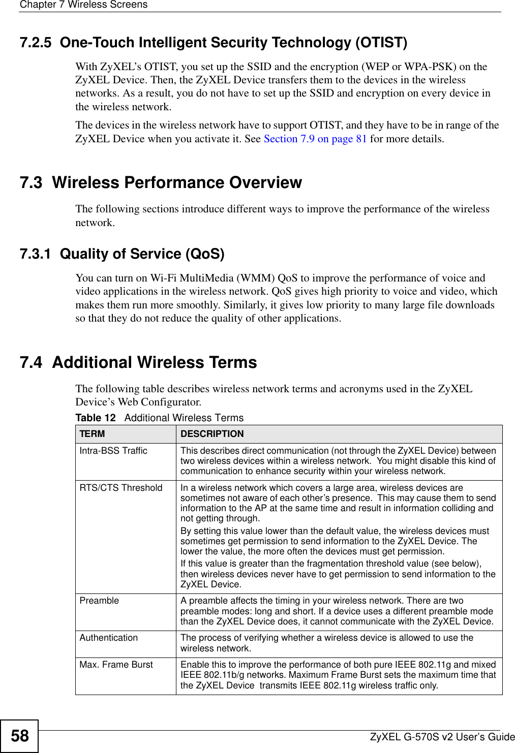 Chapter 7 Wireless ScreensZyXEL G-570S v2 User’s Guide587.2.5  One-Touch Intelligent Security Technology (OTIST)With ZyXEL’s OTIST, you set up the SSID and the encryption (WEP or WPA-PSK) on the ZyXEL Device. Then, the ZyXEL Device transfers them to the devices in the wireless networks. As a result, you do not have to set up the SSID and encryption on every device in the wireless network.The devices in the wireless network have to support OTIST, and they have to be in range of the ZyXEL Device when you activate it. See Section 7.9 on page 81 for more details.7.3  Wireless Performance OverviewThe following sections introduce different ways to improve the performance of the wireless network.7.3.1  Quality of Service (QoS)You can turn on Wi-Fi MultiMedia (WMM) QoS to improve the performance of voice and video applications in the wireless network. QoS gives high priority to voice and video, which makes them run more smoothly. Similarly, it gives low priority to many large file downloads so that they do not reduce the quality of other applications.7.4  Additional Wireless TermsThe following table describes wireless network terms and acronyms used in the ZyXEL Device’s Web Configurator.Table 12   Additional Wireless TermsTERM DESCRIPTIONIntra-BSS Traffic This describes direct communication (not through the ZyXEL Device) between two wireless devices within a wireless network.  You might disable this kind of communication to enhance security within your wireless network.RTS/CTS Threshold In a wireless network which covers a large area, wireless devices are sometimes not aware of each other’s presence.  This may cause them to send information to the AP at the same time and result in information colliding and not getting through.By setting this value lower than the default value, the wireless devices must sometimes get permission to send information to the ZyXEL Device. The lower the value, the more often the devices must get permission.If this value is greater than the fragmentation threshold value (see below), then wireless devices never have to get permission to send information to the ZyXEL Device.Preamble A preamble affects the timing in your wireless network. There are two preamble modes: long and short. If a device uses a different preamble mode than the ZyXEL Device does, it cannot communicate with the ZyXEL Device.Authentication The process of verifying whether a wireless device is allowed to use the wireless network.Max. Frame Burst Enable this to improve the performance of both pure IEEE 802.11g and mixed IEEE 802.11b/g networks. Maximum Frame Burst sets the maximum time that the ZyXEL Device  transmits IEEE 802.11g wireless traffic only.