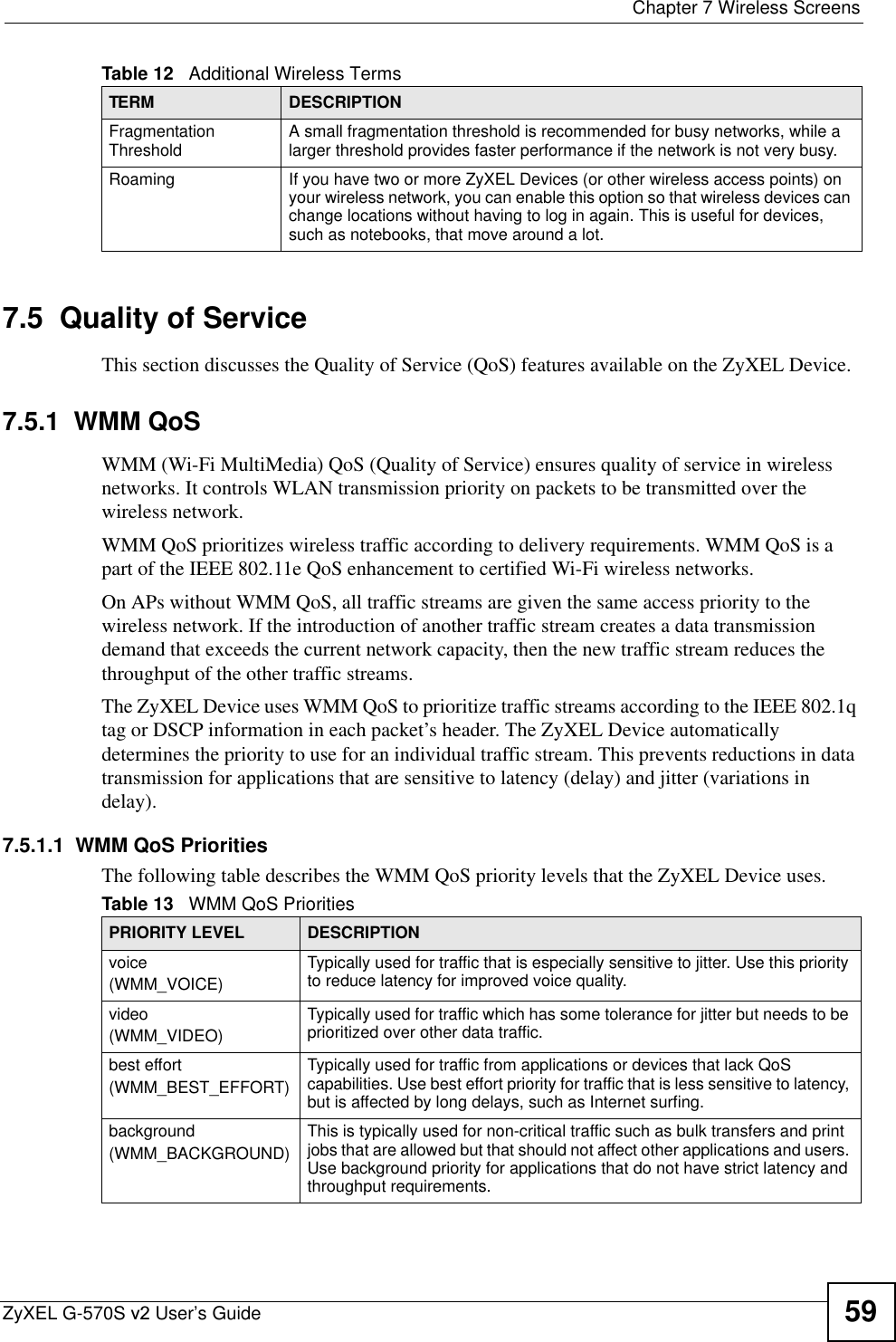  Chapter 7 Wireless ScreensZyXEL G-570S v2 User’s Guide 597.5  Quality of ServiceThis section discusses the Quality of Service (QoS) features available on the ZyXEL Device.7.5.1  WMM QoSWMM (Wi-Fi MultiMedia) QoS (Quality of Service) ensures quality of service in wireless networks. It controls WLAN transmission priority on packets to be transmitted over the wireless network.WMM QoS prioritizes wireless traffic according to delivery requirements. WMM QoS is a part of the IEEE 802.11e QoS enhancement to certified Wi-Fi wireless networks.On APs without WMM QoS, all traffic streams are given the same access priority to the wireless network. If the introduction of another traffic stream creates a data transmission demand that exceeds the current network capacity, then the new traffic stream reduces the throughput of the other traffic streams.The ZyXEL Device uses WMM QoS to prioritize traffic streams according to the IEEE 802.1q tag or DSCP information in each packet’s header. The ZyXEL Device automatically determines the priority to use for an individual traffic stream. This prevents reductions in data transmission for applications that are sensitive to latency (delay) and jitter (variations in delay).7.5.1.1  WMM QoS PrioritiesThe following table describes the WMM QoS priority levels that the ZyXEL Device uses.Fragmentation Threshold A small fragmentation threshold is recommended for busy networks, while a larger threshold provides faster performance if the network is not very busy.Roaming If you have two or more ZyXEL Devices (or other wireless access points) on your wireless network, you can enable this option so that wireless devices can change locations without having to log in again. This is useful for devices, such as notebooks, that move around a lot.Table 12   Additional Wireless TermsTERM DESCRIPTIONTable 13   WMM QoS PrioritiesPRIORITY LEVEL DESCRIPTIONvoice(WMM_VOICE)Typically used for traffic that is especially sensitive to jitter. Use this priority to reduce latency for improved voice quality.video(WMM_VIDEO)Typically used for traffic which has some tolerance for jitter but needs to be prioritized over other data traffic.best effort(WMM_BEST_EFFORT)Typically used for traffic from applications or devices that lack QoS capabilities. Use best effort priority for traffic that is less sensitive to latency, but is affected by long delays, such as Internet surfing.background(WMM_BACKGROUND)This is typically used for non-critical traffic such as bulk transfers and print jobs that are allowed but that should not affect other applications and users. Use background priority for applications that do not have strict latency and throughput requirements.