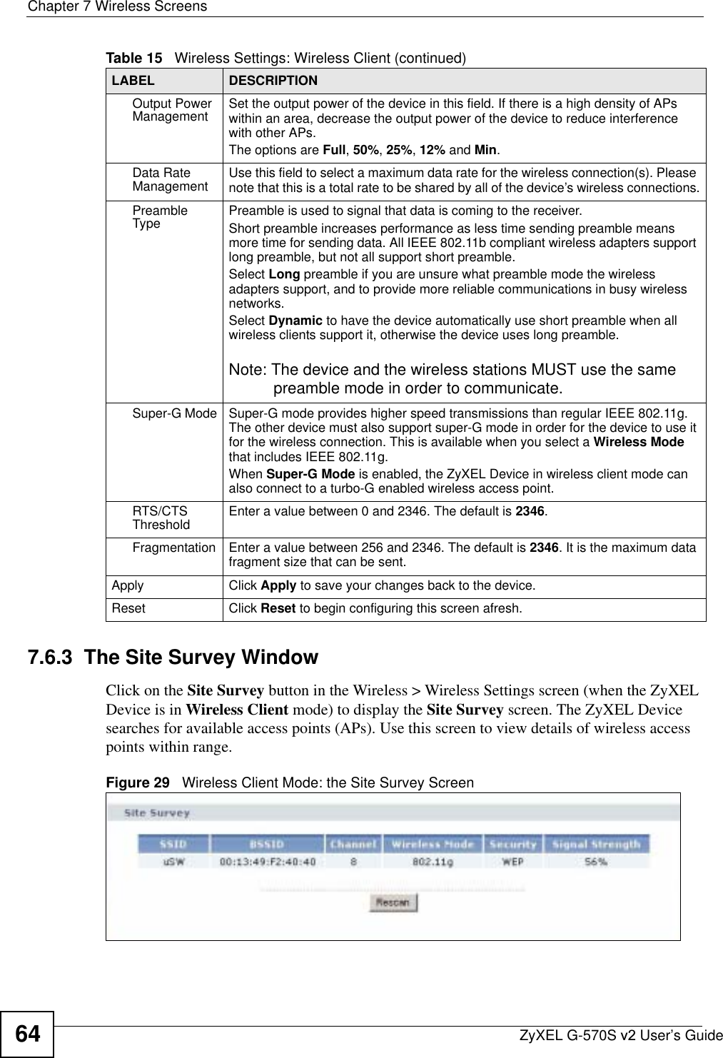 Chapter 7 Wireless ScreensZyXEL G-570S v2 User’s Guide647.6.3  The Site Survey WindowClick on the Site Survey button in the Wireless &gt; Wireless Settings screen (when the ZyXEL Device is in Wireless Client mode) to display the Site Survey screen. The ZyXEL Device searches for available access points (APs). Use this screen to view details of wireless access points within range.Figure 29   Wireless Client Mode: the Site Survey ScreenOutput Power Management Set the output power of the device in this field. If there is a high density of APs within an area, decrease the output power of the device to reduce interference with other APs.The options are Full,50%,25%,12% and Min.Data Rate Management Use this field to select a maximum data rate for the wireless connection(s). Please note that this is a total rate to be shared by all of the device’s wireless connections.Preamble Type Preamble is used to signal that data is coming to the receiver.  Short preamble increases performance as less time sending preamble means more time for sending data. All IEEE 802.11b compliant wireless adapters support long preamble, but not all support short preamble. Select Long preamble if you are unsure what preamble mode the wireless adapters support, and to provide more reliable communications in busy wireless networks. Select Dynamic to have the device automatically use short preamble when all wireless clients support it, otherwise the device uses long preamble.Note: The device and the wireless stations MUST use the same preamble mode in order to communicate.Super-G Mode Super-G mode provides higher speed transmissions than regular IEEE 802.11g. The other device must also support super-G mode in order for the device to use it for the wireless connection. This is available when you select a Wireless Modethat includes IEEE 802.11g.When Super-G Mode is enabled, the ZyXEL Device in wireless client mode can also connect to a turbo-G enabled wireless access point.RTS/CTS Threshold Enter a value between 0 and 2346. The default is 2346.Fragmentation  Enter a value between 256 and 2346. The default is 2346. It is the maximum data fragment size that can be sent.Apply Click Apply to save your changes back to the device.Reset Click Reset to begin configuring this screen afresh.Table 15   Wireless Settings: Wireless Client (continued)LABEL DESCRIPTION