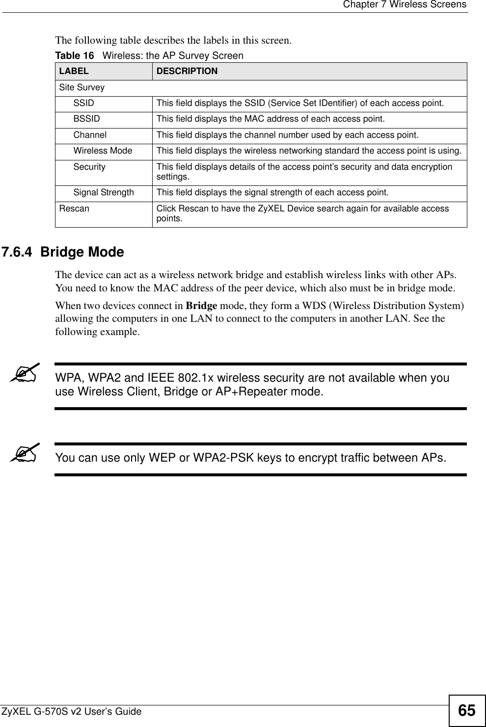  Chapter 7 Wireless ScreensZyXEL G-570S v2 User’s Guide 65The following table describes the labels in this screen.7.6.4  Bridge Mode The device can act as a wireless network bridge and establish wireless links with other APs. You need to know the MAC address of the peer device, which also must be in bridge mode. When two devices connect in Bridge mode, they form a WDS (Wireless Distribution System) allowing the computers in one LAN to connect to the computers in another LAN. See the following example.&quot;WPA, WPA2 and IEEE 802.1x wireless security are not available when you use Wireless Client, Bridge or AP+Repeater mode. &quot;You can use only WEP or WPA2-PSK keys to encrypt traffic between APs.Table 16   Wireless: the AP Survey ScreenLABEL DESCRIPTIONSite SurveySSID This field displays the SSID (Service Set IDentifier) of each access point. BSSID This field displays the MAC address of each access point.Channel This field displays the channel number used by each access point.Wireless Mode This field displays the wireless networking standard the access point is using.Security  This field displays details of the access point’s security and data encryption settings.Signal Strength This field displays the signal strength of each access point.Rescan Click Rescan to have the ZyXEL Device search again for available access points.