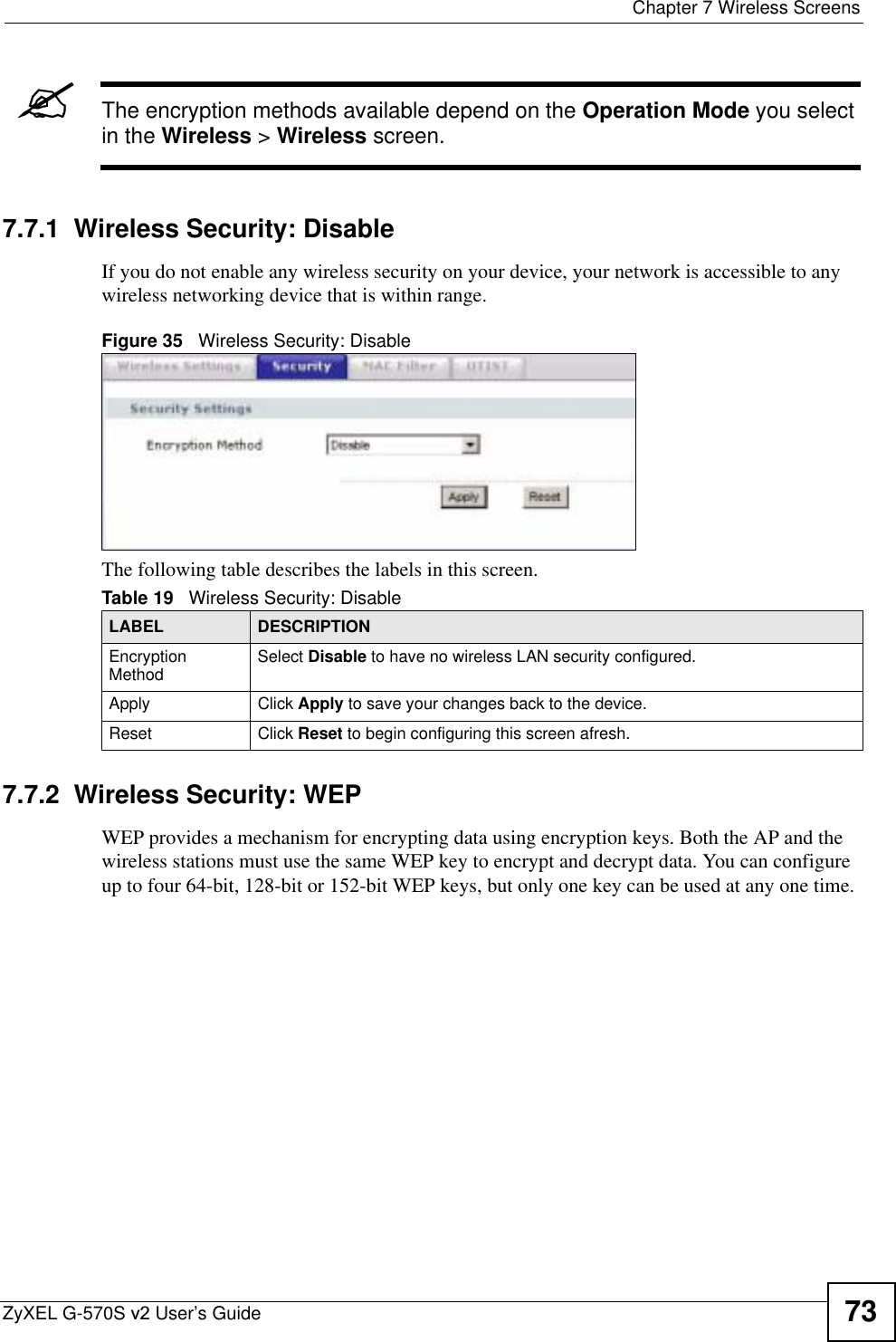  Chapter 7 Wireless ScreensZyXEL G-570S v2 User’s Guide 73&quot;The encryption methods available depend on the Operation Mode you select in the Wireless &gt; Wireless screen.7.7.1  Wireless Security: Disable If you do not enable any wireless security on your device, your network is accessible to any wireless networking device that is within range.Figure 35   Wireless Security: DisableThe following table describes the labels in this screen. 7.7.2  Wireless Security: WEP WEP provides a mechanism for encrypting data using encryption keys. Both the AP and the wireless stations must use the same WEP key to encrypt and decrypt data. You can configure up to four 64-bit, 128-bit or 152-bit WEP keys, but only one key can be used at any one time.Table 19   Wireless Security: DisableLABEL DESCRIPTIONEncryption Method Select Disable to have no wireless LAN security configured.Apply Click Apply to save your changes back to the device.Reset Click Reset to begin configuring this screen afresh.