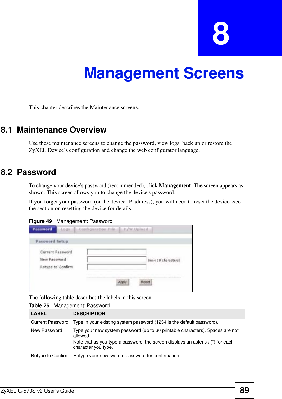 ZyXEL G-570S v2 User’s Guide 89CHAPTER  8 Management ScreensThis chapter describes the Maintenance screens.8.1  Maintenance OverviewUse these maintenance screens to change the password, view logs, back up or restore the ZyXEL Device’s configuration and change the web configurator language. 8.2  Password To change your device&apos;s password (recommended), click Management. The screen appears as shown. This screen allows you to change the device&apos;s password.If you forget your password (or the device IP address), you will need to reset the device. See the section on resetting the device for details.Figure 49   Management: PasswordThe following table describes the labels in this screen. Table 26   Management: Password LABEL DESCRIPTIONCurrent Password Type in your existing system password (1234 is the default password).New Password Type your new system password (up to 30 printable characters). Spaces are not allowed.Note that as you type a password, the screen displays an asterisk (*) for each character you type.Retype to Confirm Retype your new system password for confirmation.