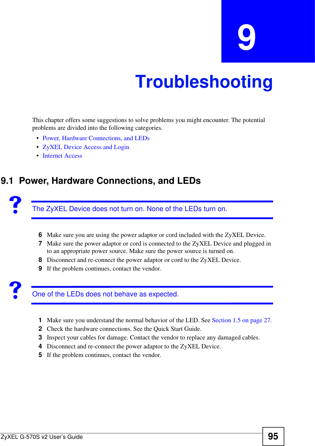 ZyXEL G-570S v2 User’s Guide 95CHAPTER  9 TroubleshootingThis chapter offers some suggestions to solve problems you might encounter. The potential problems are divided into the following categories. •Power, Hardware Connections, and LEDs•ZyXEL Device Access and Login•Internet Access9.1  Power, Hardware Connections, and LEDsVThe ZyXEL Device does not turn on. None of the LEDs turn on.6Make sure you are using the power adaptor or cord included with the ZyXEL Device.7Make sure the power adaptor or cord is connected to the ZyXEL Device and plugged in to an appropriate power source. Make sure the power source is turned on.8Disconnect and re-connect the power adaptor or cord to the ZyXEL Device.9If the problem continues, contact the vendor.VOne of the LEDs does not behave as expected.1Make sure you understand the normal behavior of the LED. See Section 1.5 on page 27.2Check the hardware connections. See the Quick Start Guide.3Inspect your cables for damage. Contact the vendor to replace any damaged cables.4Disconnect and re-connect the power adaptor to the ZyXEL Device. 5If the problem continues, contact the vendor.