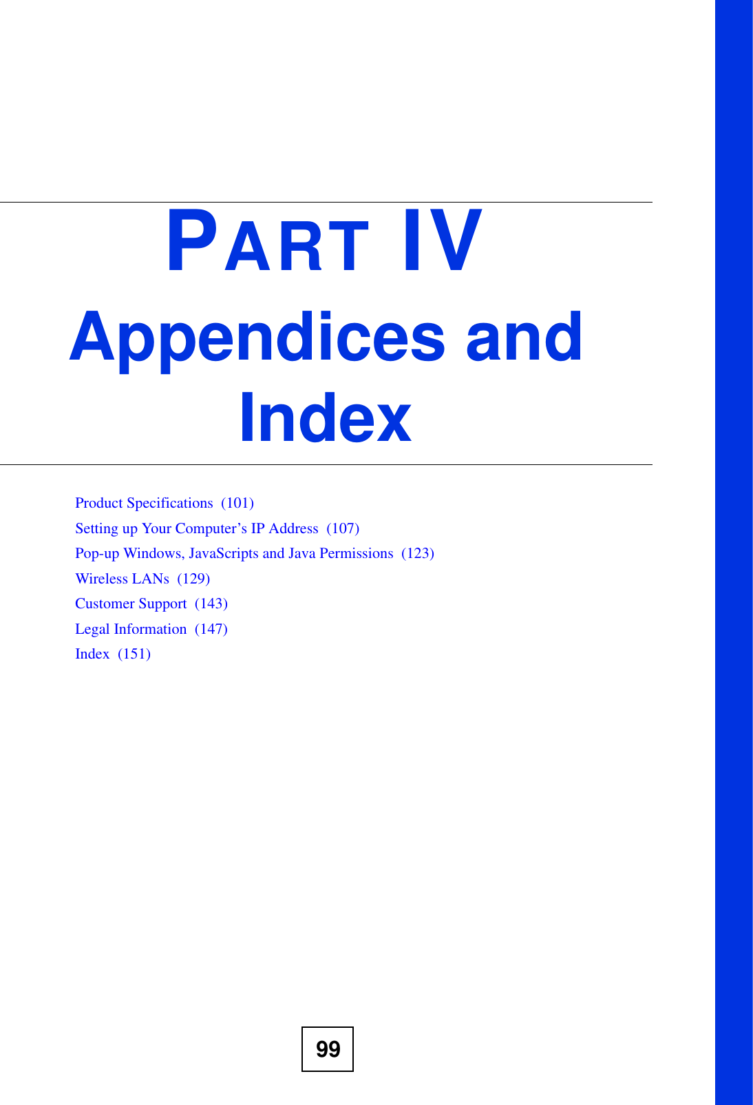 99PART IVAppendices and IndexProduct Specifications  (101)Setting up Your Computer’s IP Address  (107)Pop-up Windows, JavaScripts and Java Permissions  (123)Wireless LANs  (129)Customer Support  (143)Legal Information  (147)Index  (151)