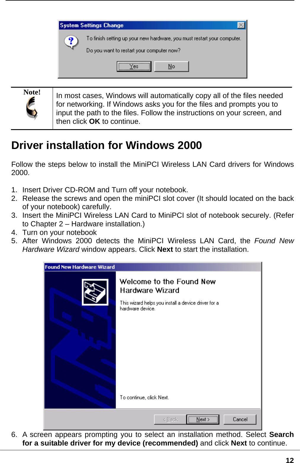   12   Note!  In most cases, Windows will automatically copy all of the files neededfor networking. If Windows asks you for the files and prompts you to input the path to the files. F ollow the instructions on your screen, and then click OK to continue.  river installation for Windows 2000 D Follow the steps below to install the MiniPCI Wireless LAN Card drivers for Windows 000. 2.  n the miniPCI slot cover (It should located on the back 3.  to MiniPCI slot of notebook securely. (Refer  installation.) 5.  Found New Hardware Wizard window appears. Click Next to start the installation.  2 1.  Insert Driver CD-ROM and Turn off your notebook. Release the screws and opeof your notebook) carefully. Insert the MiniPCI Wireless LAN Card to Chapter 2 – Hardware4.  Turn on your notebook After Windows 2000 detects the MiniPCI Wireless LAN Card, the  A screen appears prompting you to select an installation method. Select Search6.   for a suitable driver for my device (recommended) and click Next to continue.  