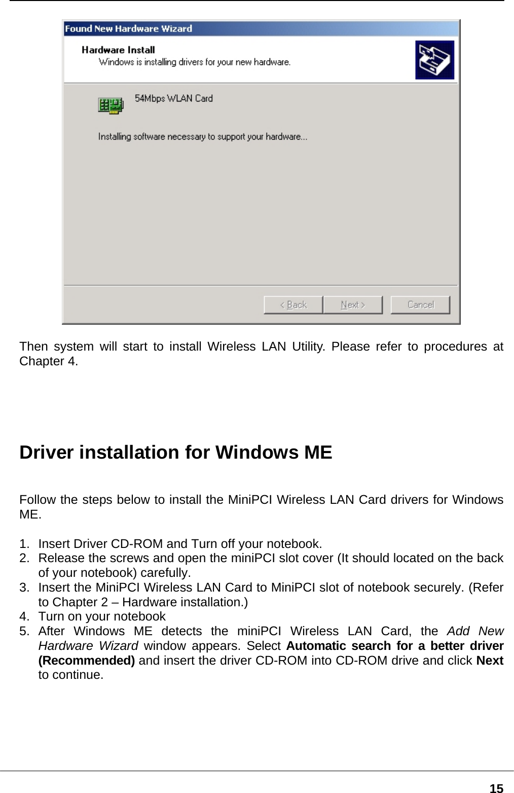   15  Then system will start to install Wireless LAN Utility. Please refer to procedures at Chapter 4.      Driver installation for Windows ME   Follow the steps below to install the MiniPCI Wireless LAN Card drivers for Windows ME.  1.  Insert Driver CD-ROM and Turn off your notebook. 2.  Release the screws and open the miniPCI slot cover (It should located on the back of your notebook) carefully. 3.  Insert the MiniPCI Wireless LAN Card to MiniPCI slot of notebook securely. (Refer to Chapter 2 – Hardware installation.) 4.  Turn on your notebook 5. After Windows ME detects the miniPCI Wireless LAN Card, the Add New Hardware Wizard window appears. Select Automatic search for a better driver (Recommended) and insert the driver CD-ROM into CD-ROM drive and click Next to continue.   