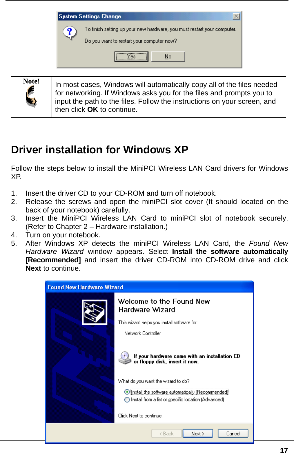   17  Note!  In most cases, Windows will automatically copy all of the files needed for networking. If Windows asks you for the files and prompts you to input the path to the files. Follow the instructions on your screen, and then click OK to continue.    Driver installation for Windows XP  Follow the steps below to install the MiniPCI Wireless LAN Card drivers for Windows XP.  1.  Insert the driver CD to your CD-ROM and turn off notebook. 2.  Release the screws and open the miniPCI slot cover (It should located on the back of your notebook) carefully. 3.  Insert the MiniPCI Wireless LAN Card to miniPCI slot of notebook securely. (Refer to Chapter 2 – Hardware installation.) 4.  Turn on your notebook. 5.  After Windows XP detects the miniPCI Wireless LAN Card, the Found New Hardware Wizard window appears. Select Install the software automatically [Recommended] and insert the driver CD-ROM into CD-ROM drive and click Next to continue.   
