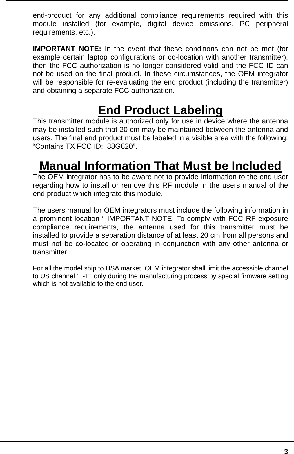   3end-product for any additional compliance requirements required with this module installed (for example, digital device emissions, PC peripheral requirements, etc.).  IMPORTANT NOTE: In the event that these conditions can not be met (for example certain laptop configurations or co-location with another transmitter), then the FCC authorization is no longer considered valid and the FCC ID can not be used on the final product. In these circumstances, the OEM integrator will be responsible for re-evaluating the end product (including the transmitter) and obtaining a separate FCC authorization.  End Product Labeling This transmitter module is authorized only for use in device where the antenna may be installed such that 20 cm may be maintained between the antenna and users. The final end product must be labeled in a visible area with the following: “Contains TX FCC ID: I88G620”.  Manual Information That Must be Included The OEM integrator has to be aware not to provide information to the end user regarding how to install or remove this RF module in the users manual of the end product which integrate this module.  The users manual for OEM integrators must include the following information in a prominent location “ IMPORTANT NOTE: To comply with FCC RF exposure compliance requirements, the antenna used for this transmitter must be installed to provide a separation distance of at least 20 cm from all persons and must not be co-located or operating in conjunction with any other antenna or transmitter.  For all the model ship to USA market, OEM integrator shall limit the accessible channel to US channel 1 -11 only during the manufacturing process by special firmware setting which is not available to the end user. 
