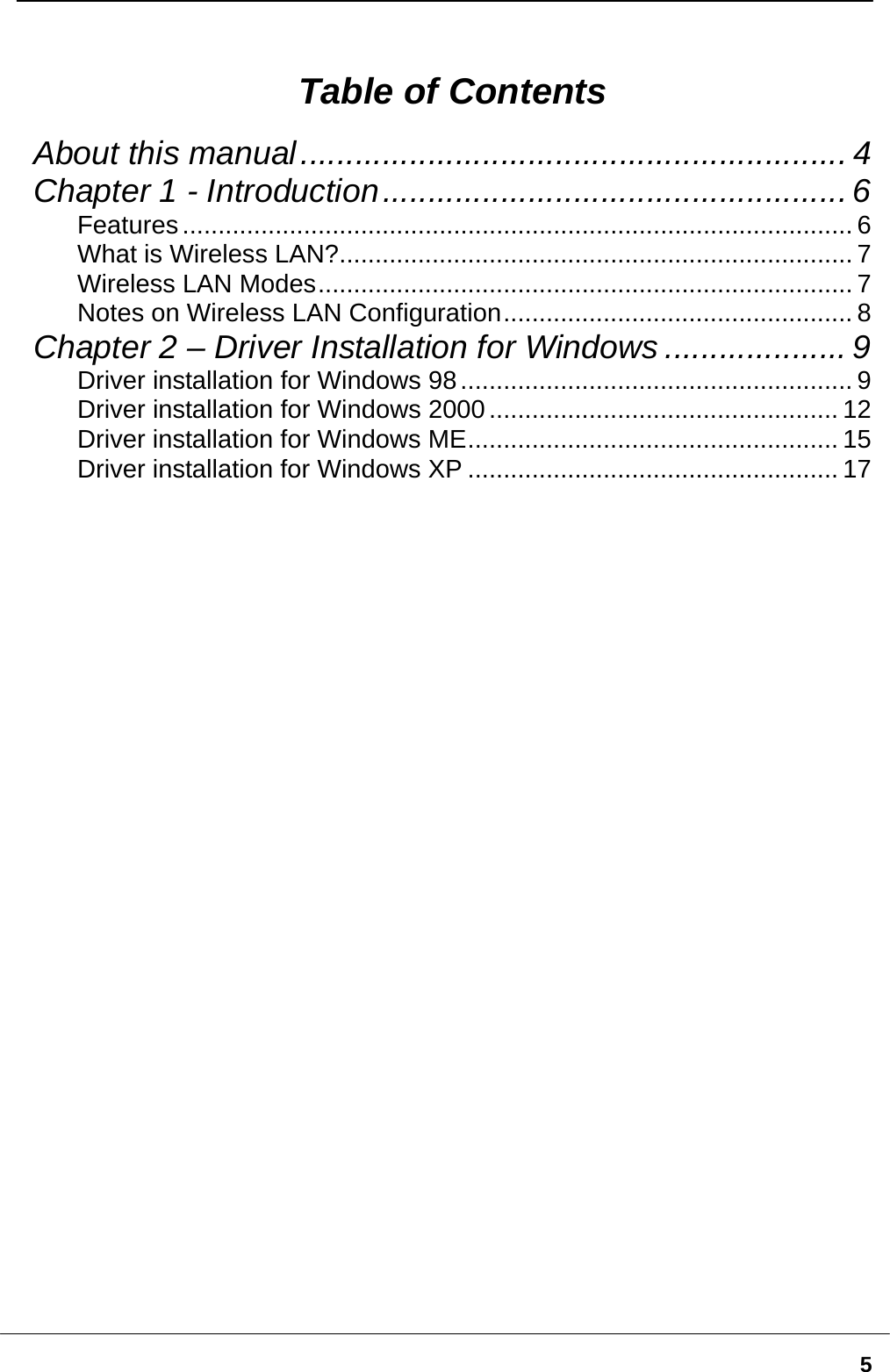   5 Table of Contents About this manual............................................................ 4 Chapter 1 - Introduction................................................... 6 Features.............................................................................................. 6 What is Wireless LAN?........................................................................ 7 Wireless LAN Modes........................................................................... 7 Notes on Wireless LAN Configuration................................................. 8 Chapter 2 – Driver Installation for Windows .................... 9 Driver installation for Windows 98....................................................... 9 Driver installation for Windows 2000................................................. 12 Driver installation for Windows ME.................................................... 15 Driver installation for Windows XP .................................................... 17  