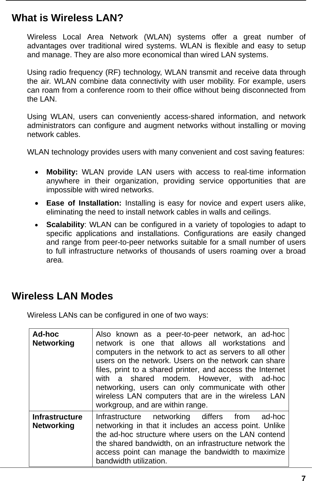   7What is Wireless LAN?  Wireless Local Area Network (WLAN) systems offer a great number of advantages over traditional wired systems. WLAN is flexible and easy to setup and manage. They are also more economical than wired LAN systems.  Using radio frequency (RF) technology, WLAN transmit and receive data through the air. WLAN combine data connectivity with user mobility. For example, users can roam from a conference room to their office without being disconnected from the LAN.  Using WLAN, users can conveniently access-shared information, and network administrators can configure and augment networks without installing or moving network cables.  WLAN technology provides users with many convenient and cost saving features:  •  Mobility: WLAN provide LAN users with access to real-time information anywhere in their organization, providing service opportunities that are impossible with wired networks. •  Ease of Installation: Installing is easy for novice and expert users alike, eliminating the need to install network cables in walls and ceilings.  •  Scalability: WLAN can be configured in a variety of topologies to adapt to specific applications and installations. Configurations are easily changed and range from peer-to-peer networks suitable for a small number of users to full infrastructure networks of thousands of users roaming over a broad area.   Wireless LAN Modes  Wireless LANs can be configured in one of two ways:  Ad-hoc  Networking  Also known as a peer-to-peer network, an ad-hoc network is one that allows all workstations and computers in the network to act as servers to all other users on the network. Users on the network can share files, print to a shared printer, and access the Internet with a shared modem. However, with ad-hoc networking, users can only communicate with other wireless LAN computers that are in the wireless LAN workgroup, and are within range. Infrastructure Networking  Infrastructure networking differs from ad-hoc networking in that it includes an access point. Unlike the ad-hoc structure where users on the LAN contend the shared bandwidth, on an infrastructure network the access point can manage the bandwidth to maximize bandwidth utilization.   