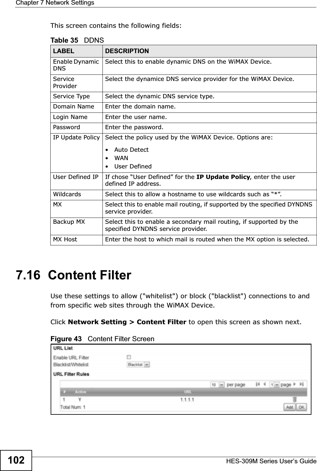 Chapter 7 Network SettingsHES-309M Series User’s Guide102This screen contains the following fields:7.16  Content FilterUse these settings to allow (&quot;whitelist&quot;) or block (&quot;blacklist&quot;) connections to and from specific web sites through the WiMAX Device.Click Network Setting &gt; Content Filter to open this screen as shown next.Figure 43   Content Filter ScreenTable 35   DDNSLABEL DESCRIPTIONEnable Dynamic DNSSelect this to enable dynamic DNS on the WiMAX Device.Service ProviderSelect the dynamice DNS service provider for the WiMAX Device.Service Type Select the dynamic DNS service type.Domain Name Enter the domain name.Login Name Enter the user name.Password Enter the password.IP Update Policy Select the policy used by the WiMAX Device. Options are:•Auto Detect•WAN•User DefinedUser Defined IP If chose “User Defined” for the IP Update Policy, enter the user defined IP address.Wildcards Select this to allow a hostname to use wildcards such as “*”.MX Select this to enable mail routing, if supported by the specified DYNDNS service provider.Backup MX Select this to enable a secondary mail routing, if supported by the specified DYNDNS service provider.MX Host Enter the host to which mail is routed when the MX option is selected.