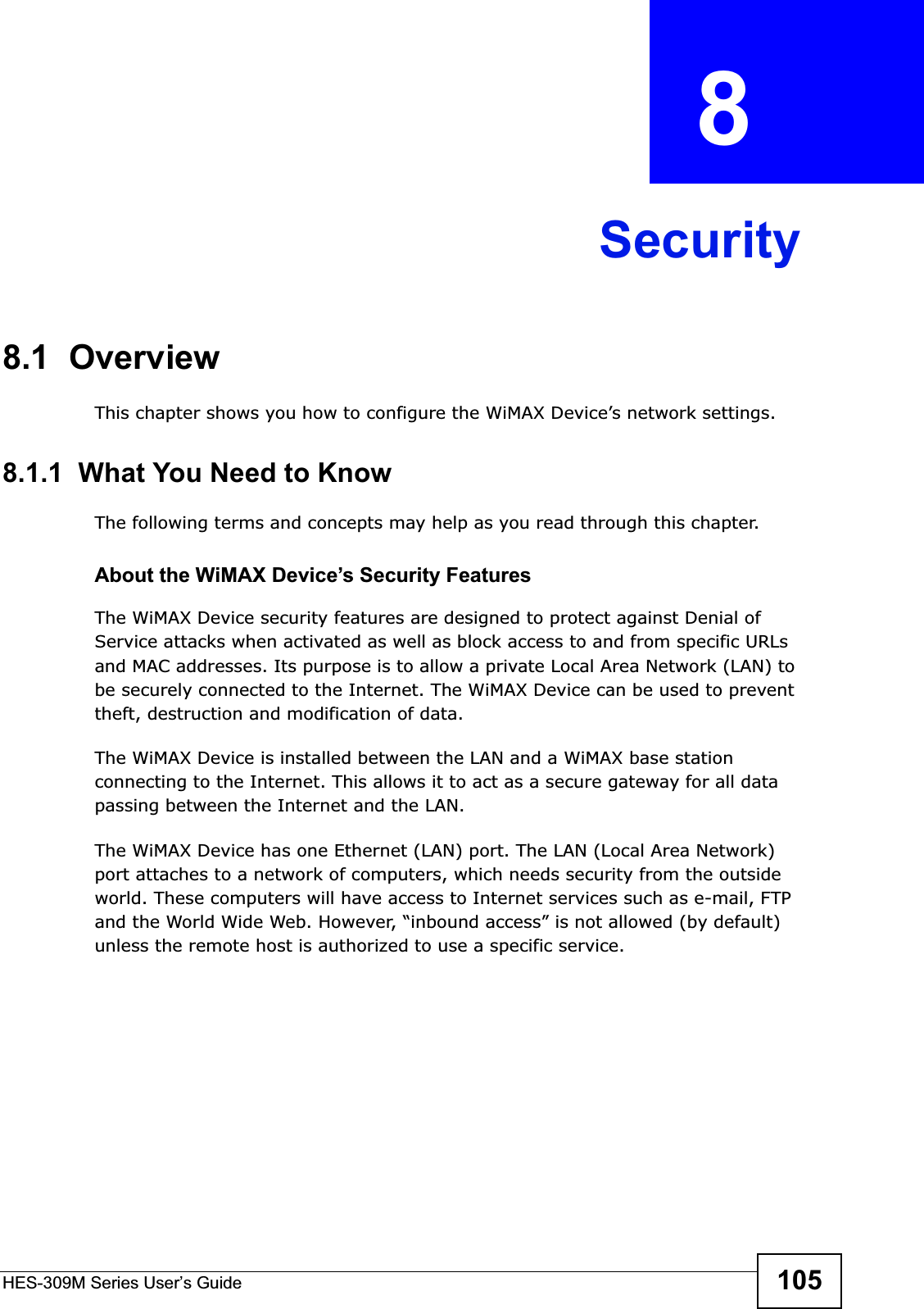 HES-309M Series User’s Guide 105CHAPTER  8 Security8.1  OverviewThis chapter shows you how to configure the WiMAX Device’s network settings.8.1.1  What You Need to KnowThe following terms and concepts may help as you read through this chapter.About the WiMAX Device’s Security FeaturesThe WiMAX Device security features are designed to protect against Denial of Service attacks when activated as well as block access to and from specific URLs and MAC addresses. Its purpose is to allow a private Local Area Network (LAN) to be securely connected to the Internet. The WiMAX Device can be used to prevent theft, destruction and modification of data. The WiMAX Device is installed between the LAN and a WiMAX base station connecting to the Internet. This allows it to act as a secure gateway for all data passing between the Internet and the LAN.The WiMAX Device has one Ethernet (LAN) port. The LAN (Local Area Network) port attaches to a network of computers, which needs security from the outside world. These computers will have access to Internet services such as e-mail, FTP and the World Wide Web. However, “inbound access” is not allowed (by default) unless the remote host is authorized to use a specific service.