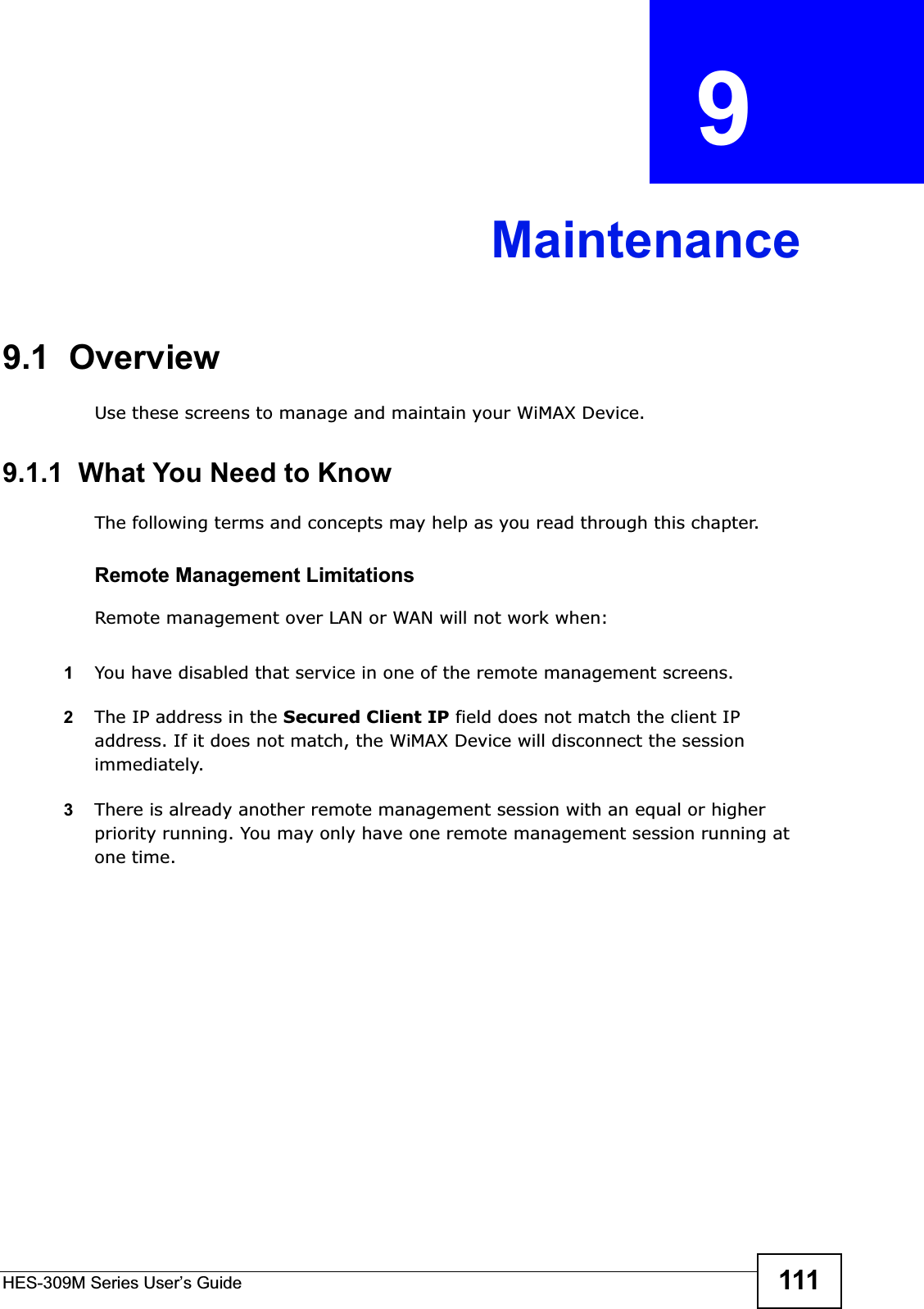 HES-309M Series User’s Guide 111CHAPTER  9 Maintenance9.1  OverviewUse these screens to manage and maintain your WiMAX Device.9.1.1  What You Need to KnowThe following terms and concepts may help as you read through this chapter.Remote Management LimitationsRemote management over LAN or WAN will not work when:1You have disabled that service in one of the remote management screens.2The IP address in the Secured Client IP field does not match the client IP address. If it does not match, the WiMAX Device will disconnect the session immediately.3There is already another remote management session with an equal or higher priority running. You may only have one remote management session running at one time.