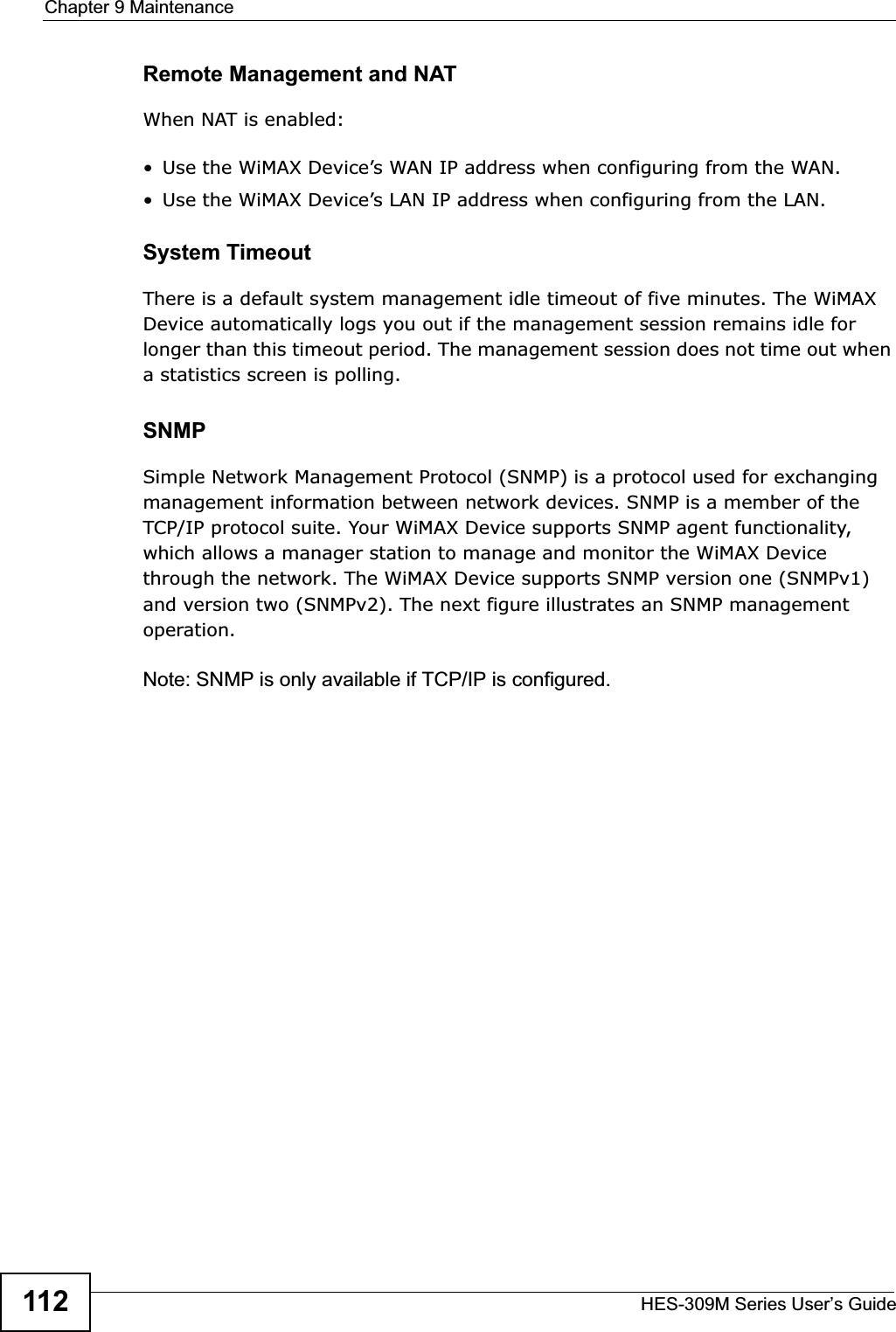 Chapter 9 MaintenanceHES-309M Series User’s Guide112Remote Management and NATWhen NAT is enabled:• Use the WiMAX Device’s WAN IP address when configuring from the WAN. • Use the WiMAX Device’s LAN IP address when configuring from the LAN.System TimeoutThere is a default system management idle timeout of five minutes. The WiMAX Device automatically logs you out if the management session remains idle for longer than this timeout period. The management session does not time out when a statistics screen is polling.SNMPSimple Network Management Protocol (SNMP) is a protocol used for exchanging management information between network devices. SNMP is a member of the TCP/IP protocol suite. Your WiMAX Device supports SNMP agent functionality, which allows a manager station to manage and monitor the WiMAX Device through the network. The WiMAX Device supports SNMP version one (SNMPv1) and version two (SNMPv2). The next figure illustrates an SNMP management operation.Note: SNMP is only available if TCP/IP is configured.