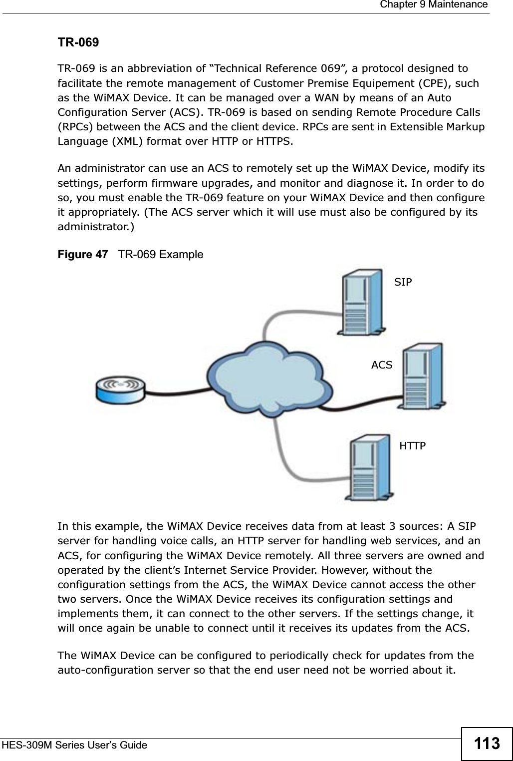  Chapter 9 MaintenanceHES-309M Series User’s Guide 113TR-069TR-069 is an abbreviation of “Technical Reference 069”, a protocol designed to facilitate the remote management of Customer Premise Equipement (CPE), such as the WiMAX Device. It can be managed over a WAN by means of an Auto Configuration Server (ACS). TR-069 is based on sending Remote Procedure Calls (RPCs) between the ACS and the client device. RPCs are sent in Extensible Markup Language (XML) format over HTTP or HTTPS. An administrator can use an ACS to remotely set up the WiMAX Device, modify its settings, perform firmware upgrades, and monitor and diagnose it. In order to do so, you must enable the TR-069 feature on your WiMAX Device and then configure it appropriately. (The ACS server which it will use must also be configured by its administrator.)Figure 47   TR-069 ExampleIn this example, the WiMAX Device receives data from at least 3 sources: A SIP server for handling voice calls, an HTTP server for handling web services, and an ACS, for configuring the WiMAX Device remotely. All three servers are owned and operated by the client’s Internet Service Provider. However, without the configuration settings from the ACS, the WiMAX Device cannot access the other two servers. Once the WiMAX Device receives its configuration settings and implements them, it can connect to the other servers. If the settings change, it will once again be unable to connect until it receives its updates from the ACS.The WiMAX Device can be configured to periodically check for updates from the auto-configuration server so that the end user need not be worried about it.SIPACSHTTP