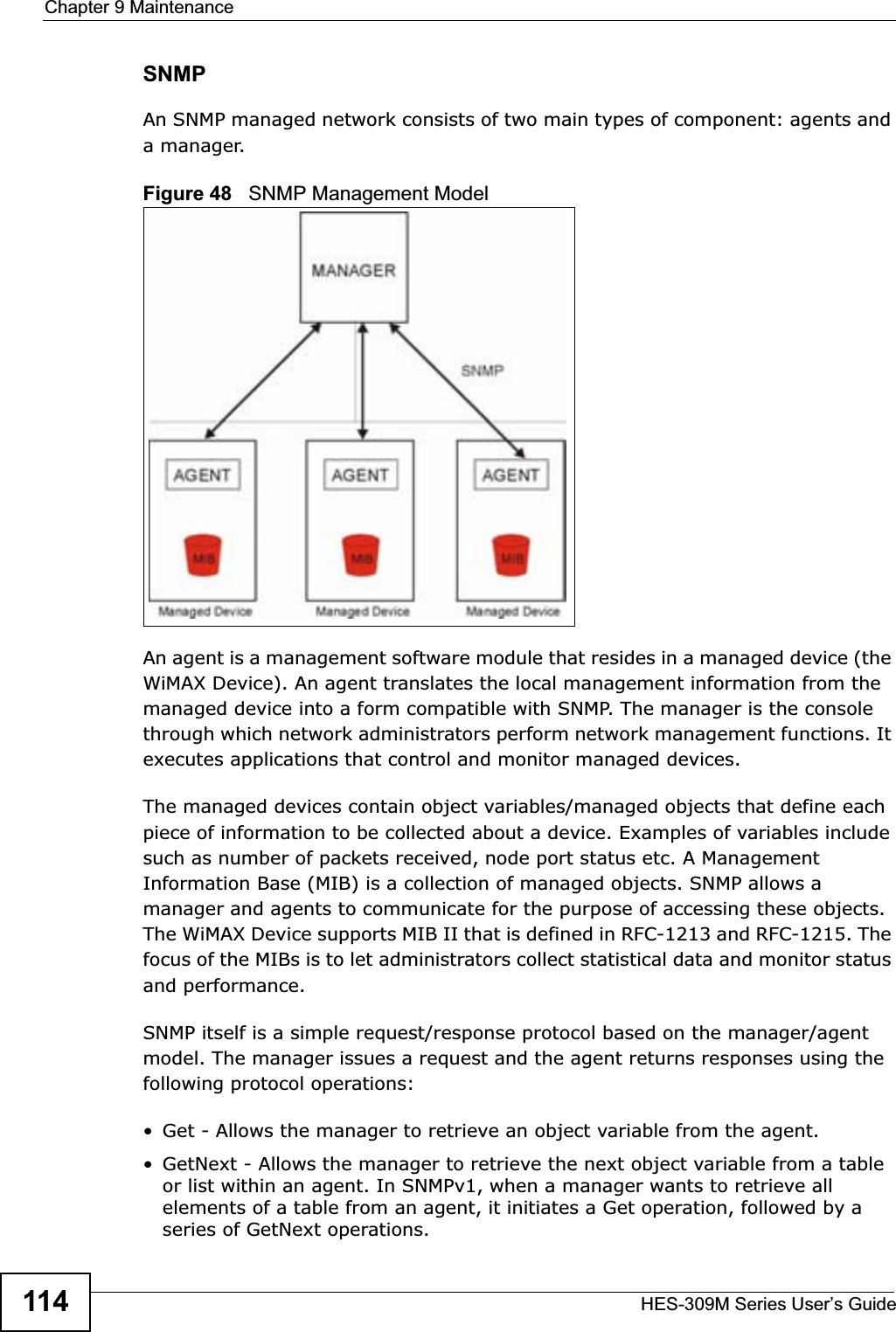 Chapter 9 MaintenanceHES-309M Series User’s Guide114SNMPAn SNMP managed network consists of two main types of component: agents and a manager.Figure 48   SNMP Management ModelAn agent is a management software module that resides in a managed device (the WiMAX Device). An agent translates the local management information from the managed device into a form compatible with SNMP. The manager is the console through which network administrators perform network management functions. It executes applications that control and monitor managed devices. The managed devices contain object variables/managed objects that define each piece of information to be collected about a device. Examples of variables include such as number of packets received, node port status etc. A Management Information Base (MIB) is a collection of managed objects. SNMP allows a manager and agents to communicate for the purpose of accessing these objects. The WiMAX Device supports MIB II that is defined in RFC-1213 and RFC-1215. The focus of the MIBs is to let administrators collect statistical data and monitor status and performance.SNMP itself is a simple request/response protocol based on the manager/agent model. The manager issues a request and the agent returns responses using the following protocol operations: • Get - Allows the manager to retrieve an object variable from the agent. • GetNext - Allows the manager to retrieve the next object variable from a table or list within an agent. In SNMPv1, when a manager wants to retrieve all elements of a table from an agent, it initiates a Get operation, followed by a series of GetNext operations. 