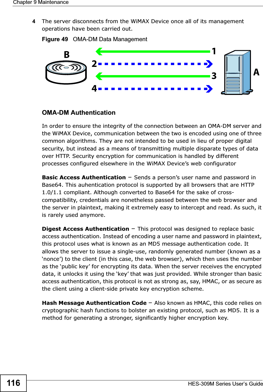 Chapter 9 MaintenanceHES-309M Series User’s Guide1164The server disconnects from the WiMAX Device once all of its management operations have been carried out.Figure 49   OMA-DM Data ManagementOMA-DM AuthenticationIn order to ensure the integrity of the connection between an OMA-DM server and the WiMAX Device, communication between the two is encoded using one of three common algorithms. They are not intended to be used in lieu of proper digital security, but instead as a means of transmitting multiple disparate types of data over HTTP. Security encryption for communication is handled by different processes configured elsewhere in the WiMAX Device’s web configuratorBasic Access Authentication –Sends a person’s user name and password in Base64. This auhentication protocol is supported by all browsers that are HTTP 1.0/1.1 compliant. Although converted to Base64 for the sake of cross-compatibility, credentials are nonetheless passed between the web browser and the server in plaintext, making it extremely easy to intercept and read. As such, it is rarely used anymore.Digest Access Authentication –This protocol was designed to replace basic access authentication. Instead of encoding a user name and password in plaintext, this protocol uses what is known as an MD5 message authentication code. It allows the server to issue a single-use, randomly generated number (known as a ‘nonce’) to the client (in this case, the web browser), which then uses the number as the ‘public key’ for encrypting its data. When the server receives the encrypted data, it unlocks it using the ‘key’ that was just provided. While stronger than basic access authentication, this protocol is not as strong as, say, HMAC, or as secure as the client using a client-side private key encryption scheme. Hash Message Authentication Code –Also known as HMAC, this code relies on cryptographic hash functions to bolster an existing protocol, such as MD5. It is a method for generating a stronger, significantly higher encryption key.AB1234