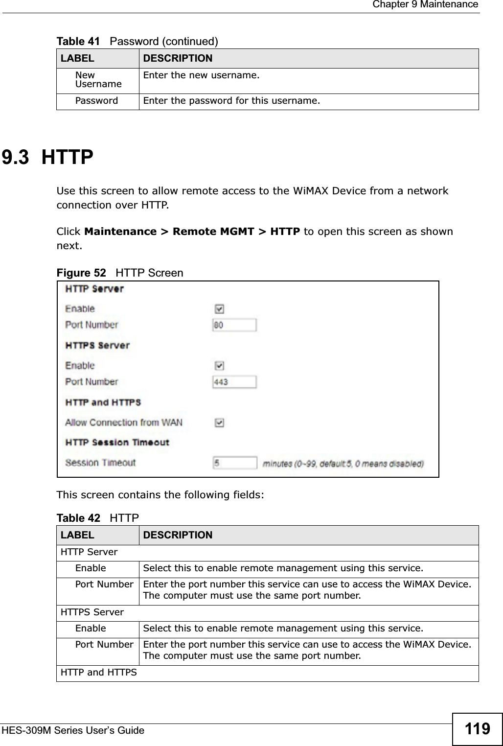  Chapter 9 MaintenanceHES-309M Series User’s Guide 1199.3  HTTPUse this screen to allow remote access to the WiMAX Device from a network connection over HTTP.Click Maintenance &gt; Remote MGMT &gt; HTTP to open this screen as shown next.Figure 52   HTTP ScreenThis screen contains the following fields:NewUsername Enter the new username.Password Enter the password for this username.Table 41   Password (continued)LABEL DESCRIPTIONTable 42   HTTPLABEL DESCRIPTIONHTTP ServerEnable Select this to enable remote management using this service.Port Number Enter the port number this service can use to access the WiMAX Device. The computer must use the same port number.HTTPS ServerEnable Select this to enable remote management using this service.Port Number Enter the port number this service can use to access the WiMAX Device. The computer must use the same port number.HTTP and HTTPS
