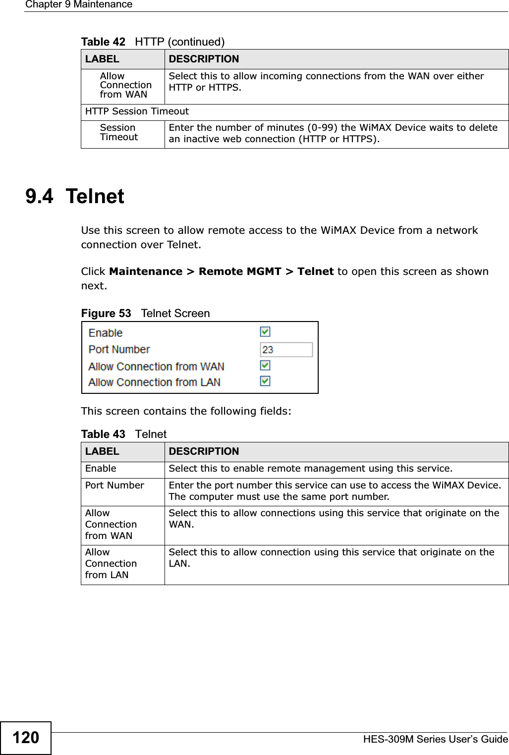 Chapter 9 MaintenanceHES-309M Series User’s Guide1209.4  TelnetUse this screen to allow remote access to the WiMAX Device from a network connection over Telnet.Click Maintenance &gt; Remote MGMT &gt; Telnet to open this screen as shown next.Figure 53   Telnet ScreenThis screen contains the following fields:AllowConnection from WANSelect this to allow incoming connections from the WAN over either HTTP or HTTPS.HTTP Session TimeoutSessionTimeout Enter the number of minutes (0-99) the WiMAX Device waits to delete an inactive web connection (HTTP or HTTPS).Table 42   HTTP (continued)LABEL DESCRIPTIONTable 43   TelnetLABEL DESCRIPTIONEnable Select this to enable remote management using this service.Port Number Enter the port number this service can use to access the WiMAX Device. The computer must use the same port number.AllowConnection from WANSelect this to allow connections using this service that originate on the WAN.AllowConnection from LANSelect this to allow connection using this service that originate on the LAN.