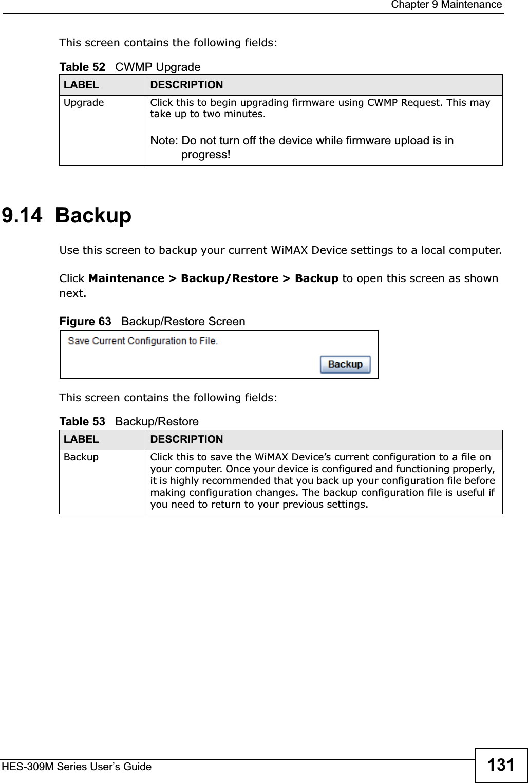  Chapter 9 MaintenanceHES-309M Series User’s Guide 131This screen contains the following fields:9.14  BackupUse this screen to backup your current WiMAX Device settings to a local computer.Click Maintenance &gt; Backup/Restore &gt; Backup to open this screen as shown next.Figure 63   Backup/Restore ScreenThis screen contains the following fields:Table 52   CWMP UpgradeLABEL DESCRIPTIONUpgrade  Click this to begin upgrading firmware using CWMP Request. This may take up to two minutes.Note: Do not turn off the device while firmware upload is in progress!Table 53   Backup/RestoreLABEL DESCRIPTIONBackup Click this to save the WiMAX Device’s current configuration to a file on your computer. Once your device is configured and functioning properly, it is highly recommended that you back up your configuration file before making configuration changes. The backup configuration file is useful if you need to return to your previous settings.
