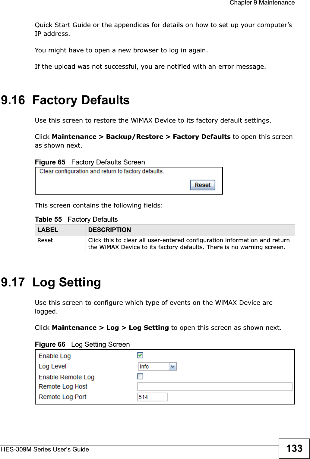  Chapter 9 MaintenanceHES-309M Series User’s Guide 133Quick Start Guide or the appendices for details on how to set up your computer’s IP address.You might have to open a new browser to log in again.If the upload was not successful, you are notified with an error message.9.16  Factory DefaultsUse this screen to restore the WiMAX Device to its factory default settings.Click Maintenance &gt; Backup/Restore &gt; Factory Defaults to open this screen as shown next.Figure 65   Factory Defaults ScreenThis screen contains the following fields:9.17  Log SettingUse this screen to configure which type of events on the WiMAX Device are logged.Click Maintenance &gt; Log &gt; Log Setting to open this screen as shown next.Figure 66   Log Setting ScreenTable 55   Factory DefaultsLABEL DESCRIPTIONReset Click this to clear all user-entered configuration information and return the WiMAX Device to its factory defaults. There is no warning screen.