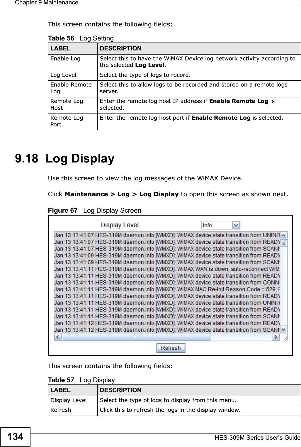 Chapter 9 MaintenanceHES-309M Series User’s Guide134This screen contains the following fields:9.18  Log DisplayUse this screen to view the log messages of the WiMAX Device.Click Maintenance &gt; Log &gt; Log Display to open this screen as shown next.Figure 67   Log Display ScreenThis screen contains the following fields:Table 56   Log SettingLABEL DESCRIPTIONEnable Log Select this to have the WiMAX Device log network activity according to the selected Log Level.Log Level Select the type of logs to record.Enable Remote LogSelect this to allow logs to be recorded and stored on a remote logs server.Remote Log HostEnter the remote log host IP address if Enable Remote Log is selected.Remote Log PortEnter the remote log host port if Enable Remote Log is selected.Table 57   Log DisplayLABEL DESCRIPTIONDisplay Level Select the type of logs to display from this menu.Refresh Click this to refresh the logs in the display window.