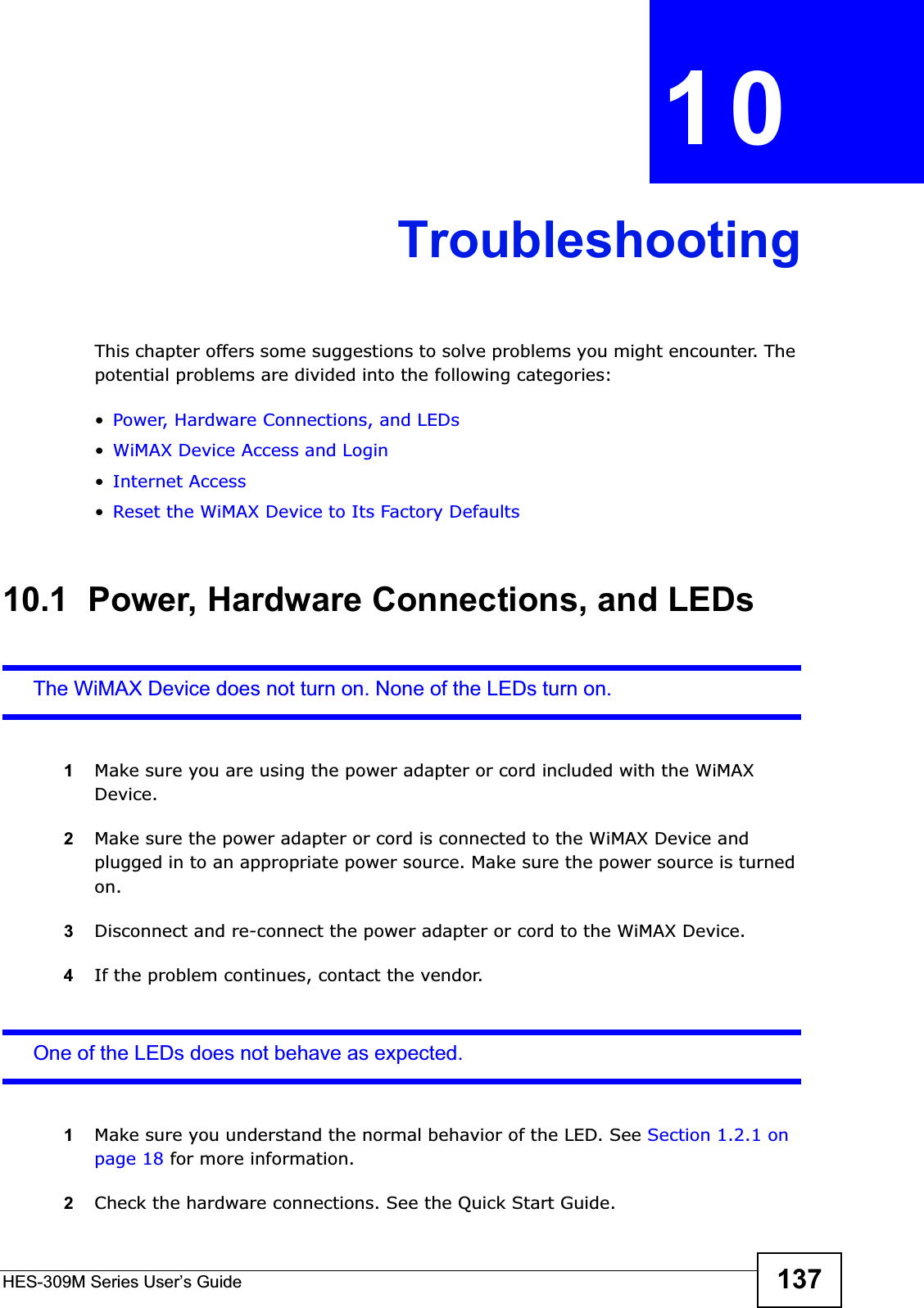 HES-309M Series User’s Guide 137CHAPTER 10TroubleshootingThis chapter offers some suggestions to solve problems you might encounter. The potential problems are divided into the following categories:•Power, Hardware Connections, and LEDs•WiMAX Device Access and Login•Internet Access•Reset the WiMAX Device to Its Factory Defaults10.1  Power, Hardware Connections, and LEDsThe WiMAX Device does not turn on. None of the LEDs turn on.1Make sure you are using the power adapter or cord included with the WiMAX Device.2Make sure the power adapter or cord is connected to the WiMAX Device and plugged in to an appropriate power source. Make sure the power source is turned on.3Disconnect and re-connect the power adapter or cord to the WiMAX Device.4If the problem continues, contact the vendor.One of the LEDs does not behave as expected.1Make sure you understand the normal behavior of the LED. See Section 1.2.1 on page 18 for more information.2Check the hardware connections. See the Quick Start Guide.