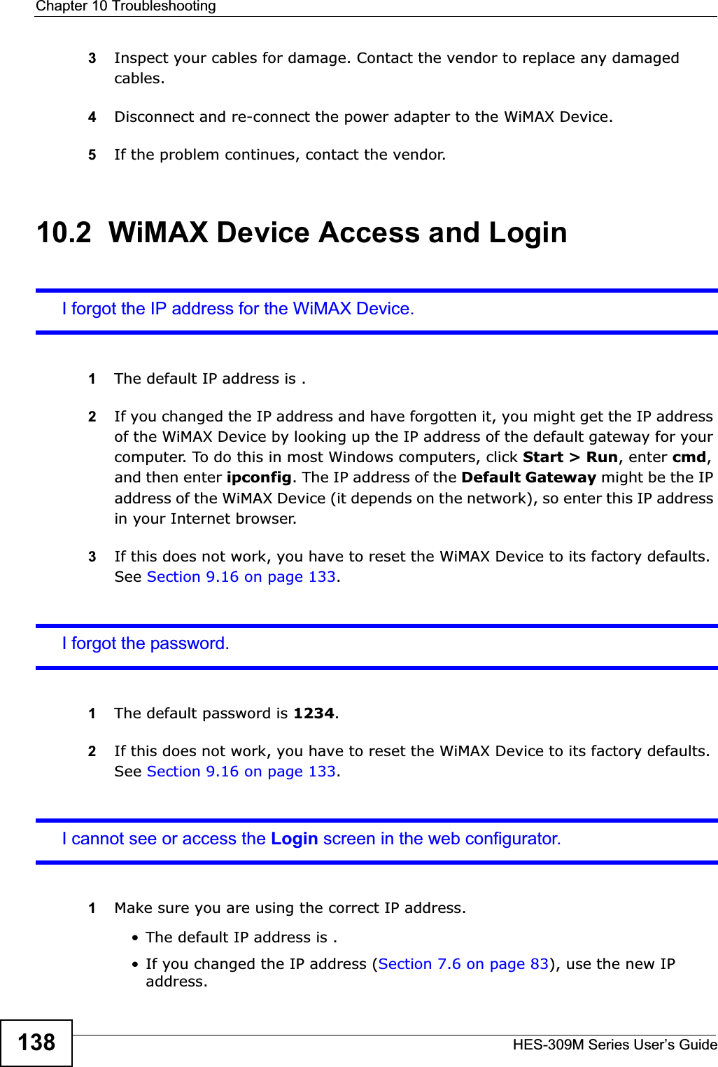 Chapter 10 TroubleshootingHES-309M Series User’s Guide1383Inspect your cables for damage. Contact the vendor to replace any damaged cables.4Disconnect and re-connect the power adapter to the WiMAX Device.5If the problem continues, contact the vendor.10.2  WiMAX Device Access and LoginI forgot the IP address for the WiMAX Device.1The default IP address is .2If you changed the IP address and have forgotten it, you might get the IP address of the WiMAX Device by looking up the IP address of the default gateway for your computer. To do this in most Windows computers, click Start &gt; Run, enter cmd,and then enter ipconfig. The IP address of the Default Gateway might be the IP address of the WiMAX Device (it depends on the network), so enter this IP address in your Internet browser.3If this does not work, you have to reset the WiMAX Device to its factory defaults. See Section 9.16 on page 133.I forgot the password.1The default password is 1234.2If this does not work, you have to reset the WiMAX Device to its factory defaults. See Section 9.16 on page 133.I cannot see or access the Login screen in the web configurator.1Make sure you are using the correct IP address.• The default IP address is .• If you changed the IP address (Section 7.6 on page 83), use the new IP address.