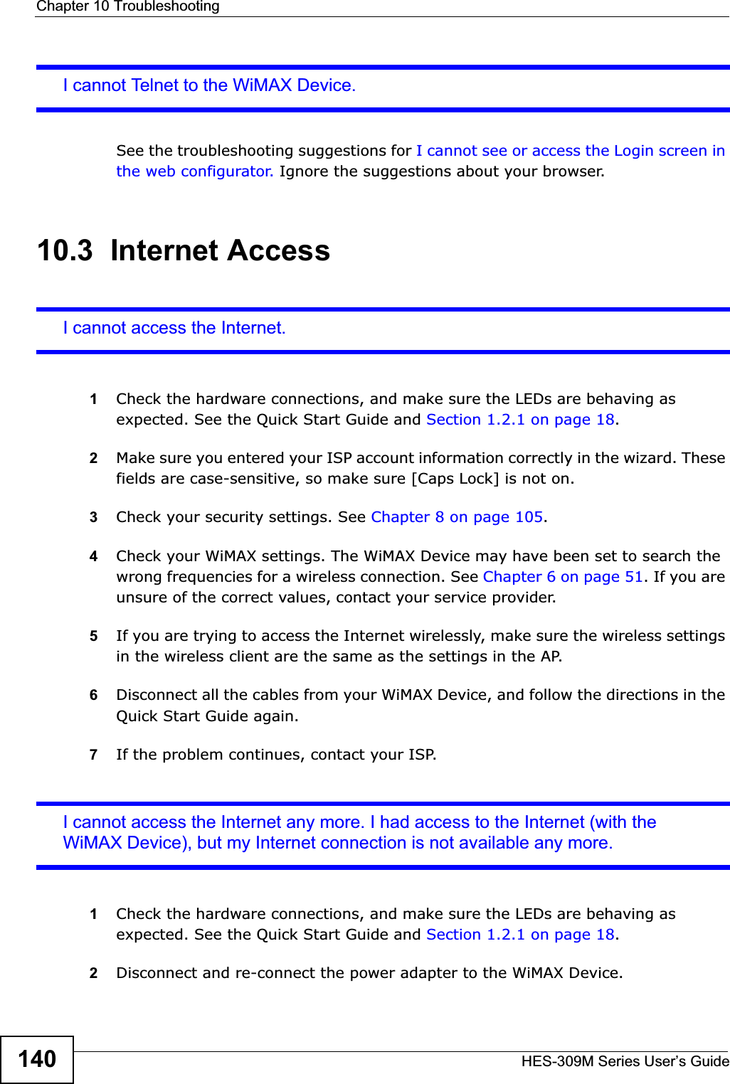 Chapter 10 TroubleshootingHES-309M Series User’s Guide140I cannot Telnet to the WiMAX Device.See the troubleshooting suggestions for I cannot see or access the Login screen in the web configurator. Ignore the suggestions about your browser.10.3  Internet AccessI cannot access the Internet.1Check the hardware connections, and make sure the LEDs are behaving as expected. See the Quick Start Guide and Section 1.2.1 on page 18.2Make sure you entered your ISP account information correctly in the wizard. These fields are case-sensitive, so make sure [Caps Lock] is not on.3Check your security settings. See Chapter 8 on page 105.4Check your WiMAX settings. The WiMAX Device may have been set to search the wrong frequencies for a wireless connection. See Chapter 6 on page 51. If you are unsure of the correct values, contact your service provider.5If you are trying to access the Internet wirelessly, make sure the wireless settings in the wireless client are the same as the settings in the AP.6Disconnect all the cables from your WiMAX Device, and follow the directions in the Quick Start Guide again.7If the problem continues, contact your ISP.I cannot access the Internet any more. I had access to the Internet (with the WiMAX Device), but my Internet connection is not available any more.1Check the hardware connections, and make sure the LEDs are behaving as expected. See the Quick Start Guide and Section 1.2.1 on page 18.2Disconnect and re-connect the power adapter to the WiMAX Device. 