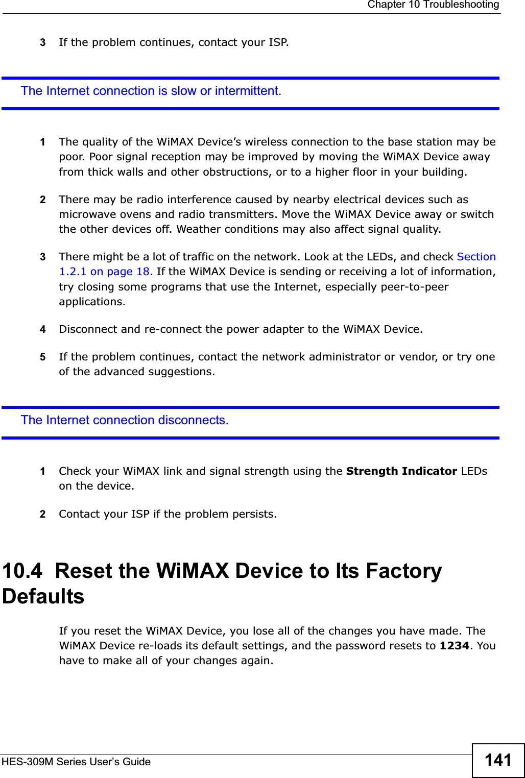  Chapter 10 TroubleshootingHES-309M Series User’s Guide 1413If the problem continues, contact your ISP.The Internet connection is slow or intermittent.1The quality of the WiMAX Device’s wireless connection to the base station may be poor. Poor signal reception may be improved by moving the WiMAX Device away from thick walls and other obstructions, or to a higher floor in your building. 2There may be radio interference caused by nearby electrical devices such as microwave ovens and radio transmitters. Move the WiMAX Device away or switch the other devices off. Weather conditions may also affect signal quality.3There might be a lot of traffic on the network. Look at the LEDs, and check Section 1.2.1 on page 18. If the WiMAX Device is sending or receiving a lot of information, try closing some programs that use the Internet, especially peer-to-peer applications.4Disconnect and re-connect the power adapter to the WiMAX Device.5If the problem continues, contact the network administrator or vendor, or try one of the advanced suggestions.The Internet connection disconnects.1Check your WiMAX link and signal strength using the Strength Indicator LEDs on the device.2Contact your ISP if the problem persists. 10.4  Reset the WiMAX Device to Its Factory DefaultsIf you reset the WiMAX Device, you lose all of the changes you have made. The WiMAX Device re-loads its default settings, and the password resets to 1234. You have to make all of your changes again.
