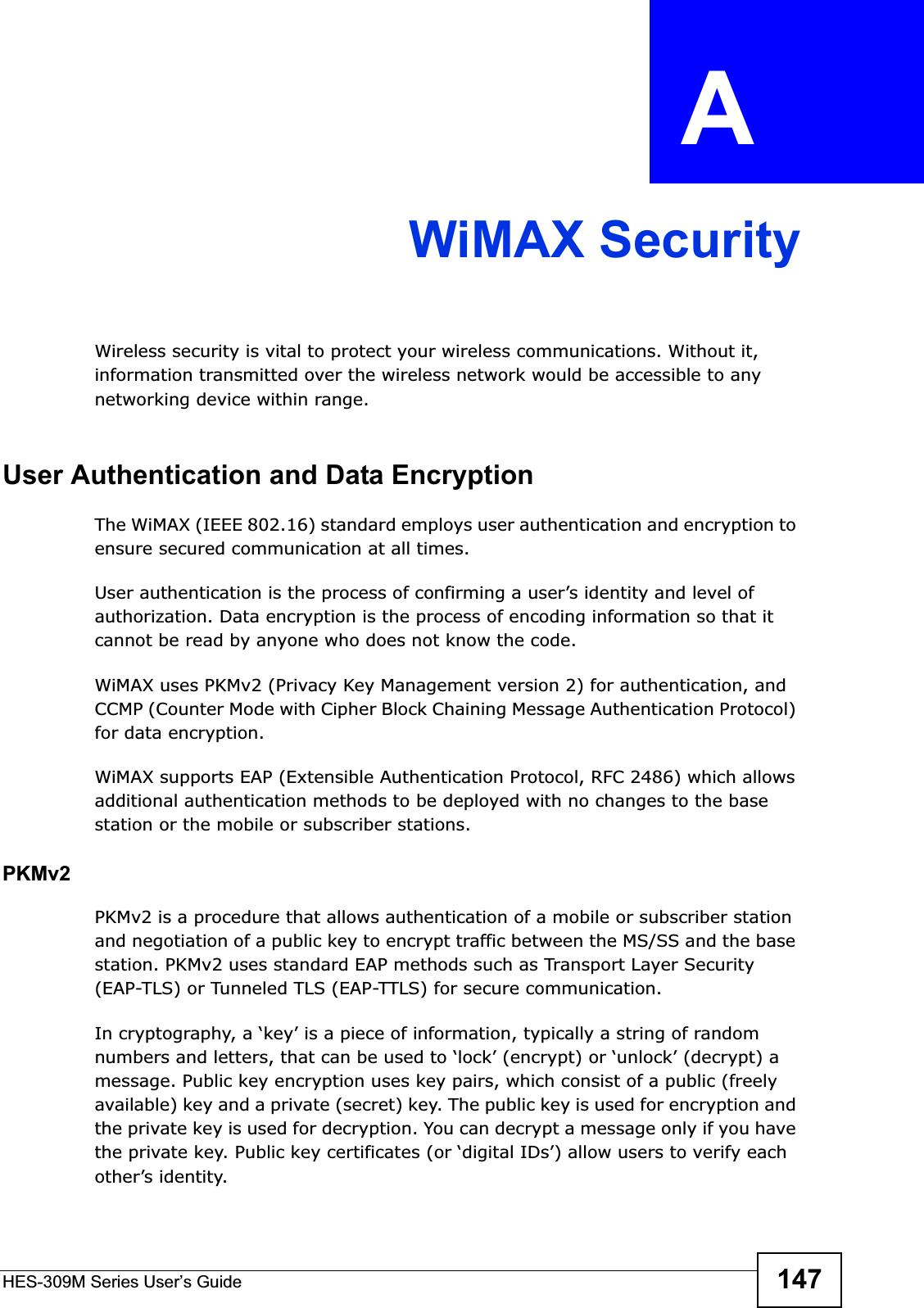 HES-309M Series User’s Guide 147APPENDIX  A WiMAX SecurityWireless security is vital to protect your wireless communications. Without it, information transmitted over the wireless network would be accessible to any networking device within range.User Authentication and Data EncryptionThe WiMAX (IEEE 802.16) standard employs user authentication and encryption to ensure secured communication at all times.User authentication is the process of confirming a user’s identity and level of authorization. Data encryption is the process of encoding information so that it cannot be read by anyone who does not know the code. WiMAX uses PKMv2 (Privacy Key Management version 2) for authentication, and CCMP (Counter Mode with Cipher Block Chaining Message Authentication Protocol) for data encryption. WiMAX supports EAP (Extensible Authentication Protocol, RFC 2486) which allows additional authentication methods to be deployed with no changes to the base station or the mobile or subscriber stations.PKMv2PKMv2 is a procedure that allows authentication of a mobile or subscriber station and negotiation of a public key to encrypt traffic between the MS/SS and the base station. PKMv2 uses standard EAP methods such as Transport Layer Security (EAP-TLS) or Tunneled TLS (EAP-TTLS) for secure communication. In cryptography, a ‘key’ is a piece of information, typically a string of random numbers and letters, that can be used to ‘lock’ (encrypt) or ‘unlock’ (decrypt) a message. Public key encryption uses key pairs, which consist of a public (freely available) key and a private (secret) key. The public key is used for encryption and the private key is used for decryption. You can decrypt a message only if you have the private key. Public key certificates (or ‘digital IDs’) allow users to verify each other’s identity. 
