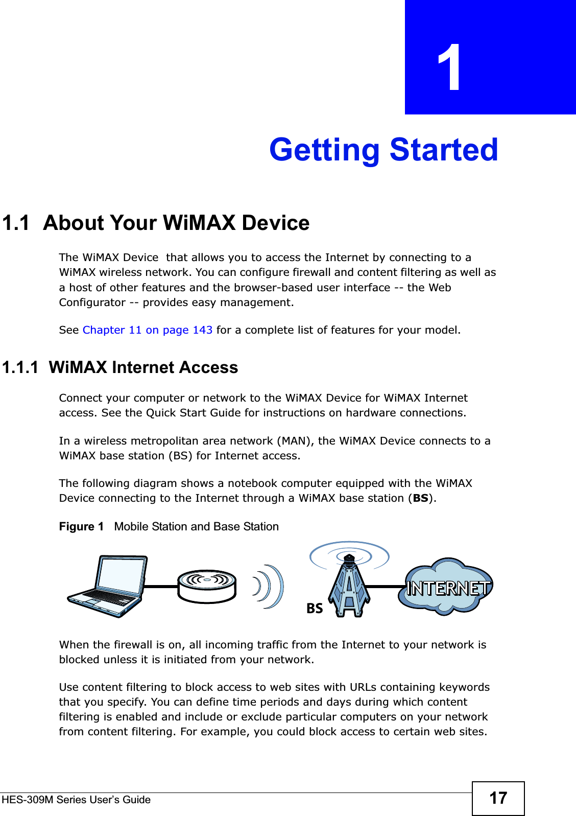 HES-309M Series User’s Guide 17CHAPTER  1 Getting Started1.1  About Your WiMAX Device The WiMAX Device  that allows you to access the Internet by connecting to a WiMAX wireless network. You can configure firewall and content filtering as well as a host of other features and the browser-based user interface -- the Web Configurator -- provides easy management.See Chapter 11 on page 143 for a complete list of features for your model.1.1.1  WiMAX Internet AccessConnect your computer or network to the WiMAX Device for WiMAX Internet access. See the Quick Start Guide for instructions on hardware connections.In a wireless metropolitan area network (MAN), the WiMAX Device connects to a WiMAX base station (BS) for Internet access. The following diagram shows a notebook computer equipped with the WiMAX Device connecting to the Internet through a WiMAX base station (BS).Figure 1   Mobile Station and Base StationWhen the firewall is on, all incoming traffic from the Internet to your network is blocked unless it is initiated from your network. Use content filtering to block access to web sites with URLs containing keywords that you specify. You can define time periods and days during which content filtering is enabled and include or exclude particular computers on your network from content filtering. For example, you could block access to certain web sites.BS
