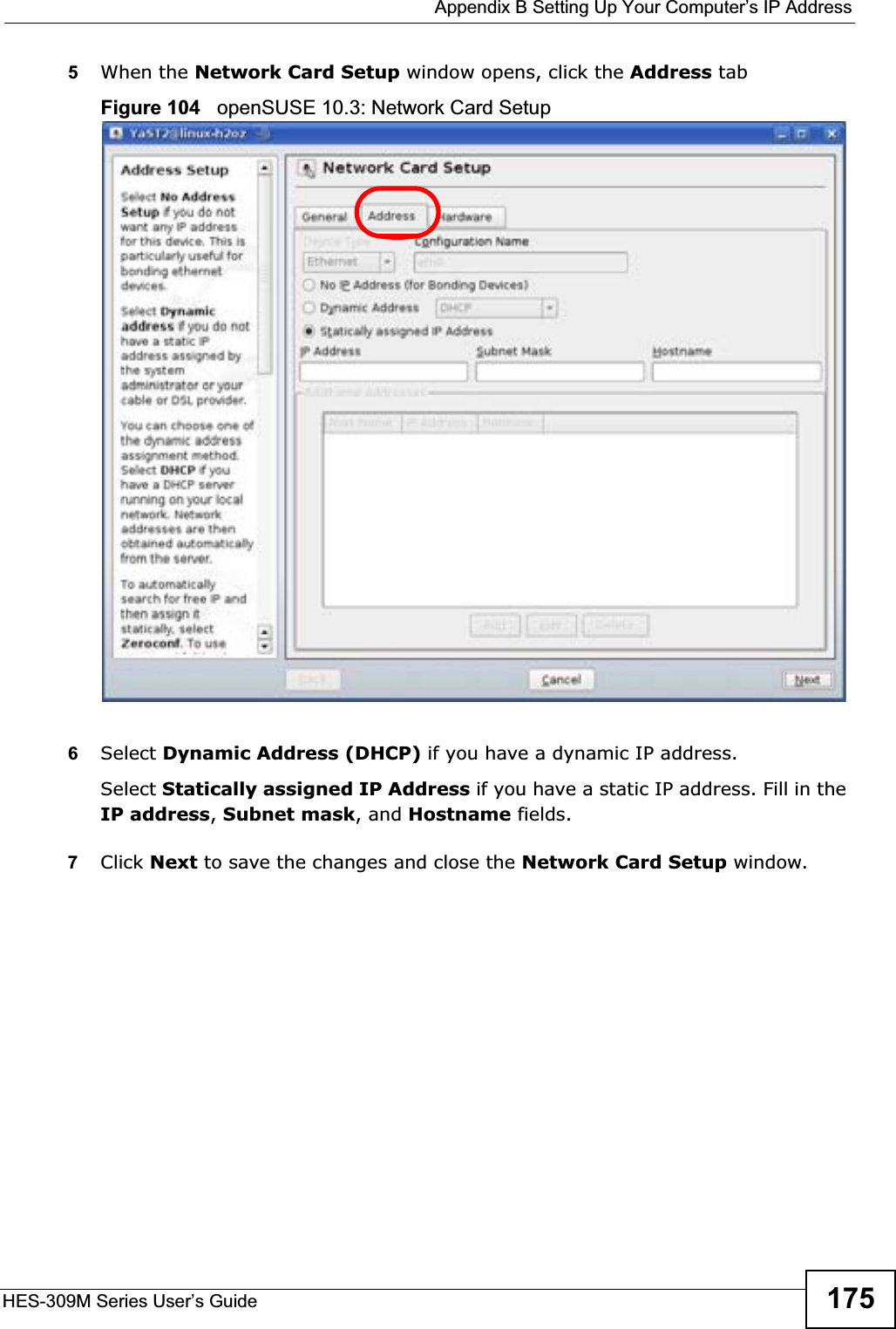  Appendix B Setting Up Your Computer’s IP AddressHES-309M Series User’s Guide 1755When the Network Card Setup window opens, click the Address tabFigure 104   openSUSE 10.3: Network Card Setup6Select Dynamic Address (DHCP) if you have a dynamic IP address.Select Statically assigned IP Address if you have a static IP address. Fill in the IP address,Subnet mask, and Hostname fields.7Click Next to save the changes and close the Network Card Setup window. 