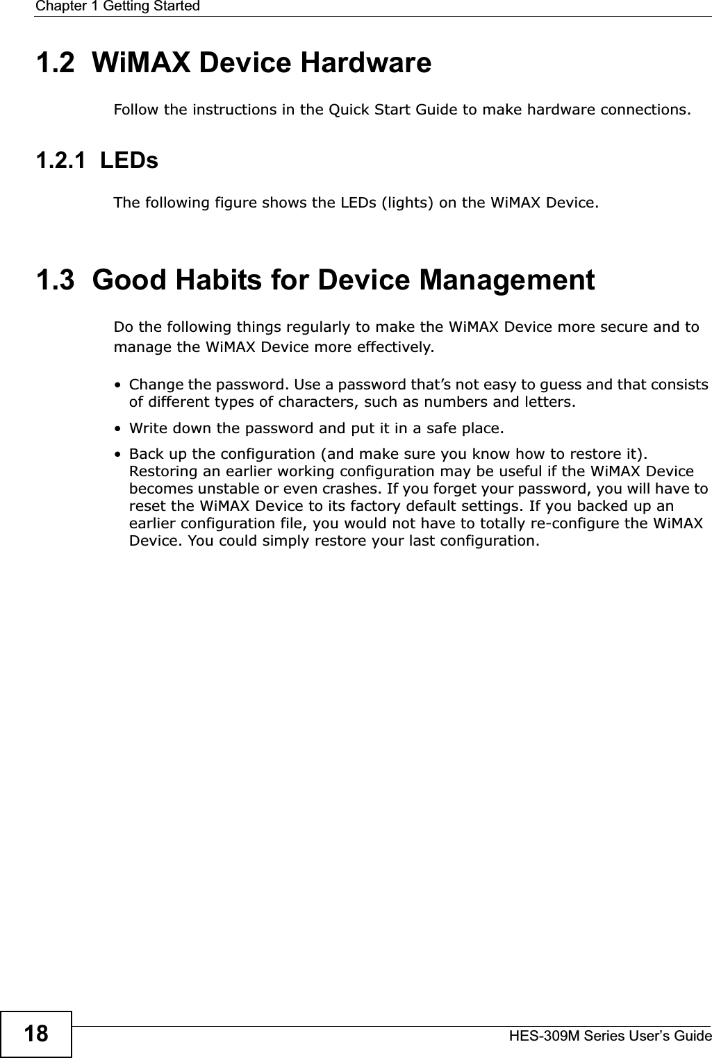 Chapter 1 Getting StartedHES-309M Series User’s Guide181.2  WiMAX Device HardwareFollow the instructions in the Quick Start Guide to make hardware connections.1.2.1  LEDsThe following figure shows the LEDs (lights) on the WiMAX Device.1.3  Good Habits for Device ManagementDo the following things regularly to make the WiMAX Device more secure and to manage the WiMAX Device more effectively.• Change the password. Use a password that’s not easy to guess and that consists of different types of characters, such as numbers and letters.• Write down the password and put it in a safe place.• Back up the configuration (and make sure you know how to restore it). Restoring an earlier working configuration may be useful if the WiMAX Device becomes unstable or even crashes. If you forget your password, you will have to reset the WiMAX Device to its factory default settings. If you backed up an earlier configuration file, you would not have to totally re-configure the WiMAX Device. You could simply restore your last configuration.