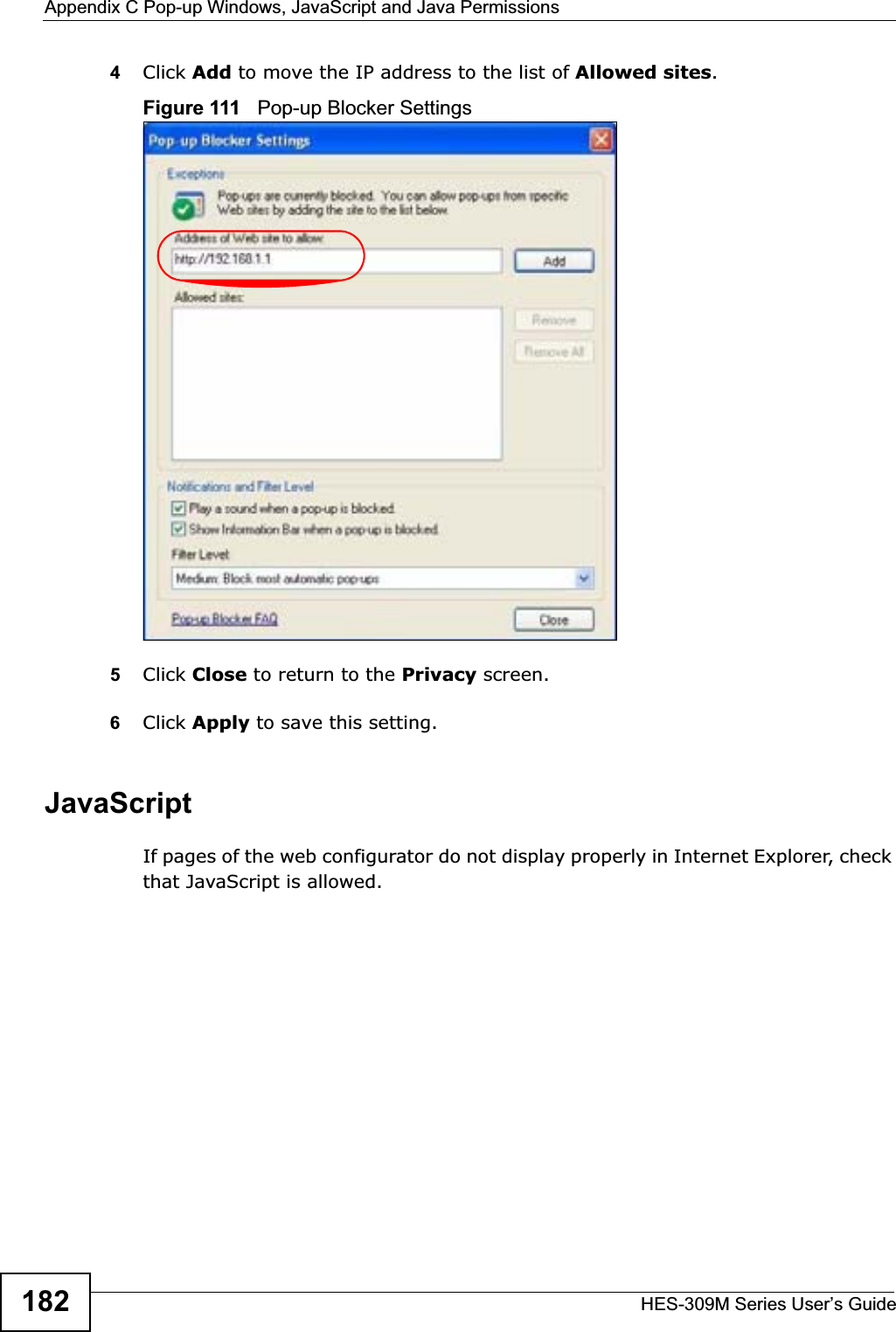 Appendix C Pop-up Windows, JavaScript and Java PermissionsHES-309M Series User’s Guide1824Click Add to move the IP address to the list of Allowed sites.Figure 111   Pop-up Blocker Settings5Click Close to return to the Privacy screen. 6Click Apply to save this setting. JavaScriptIf pages of the web configurator do not display properly in Internet Explorer, check that JavaScript is allowed. 