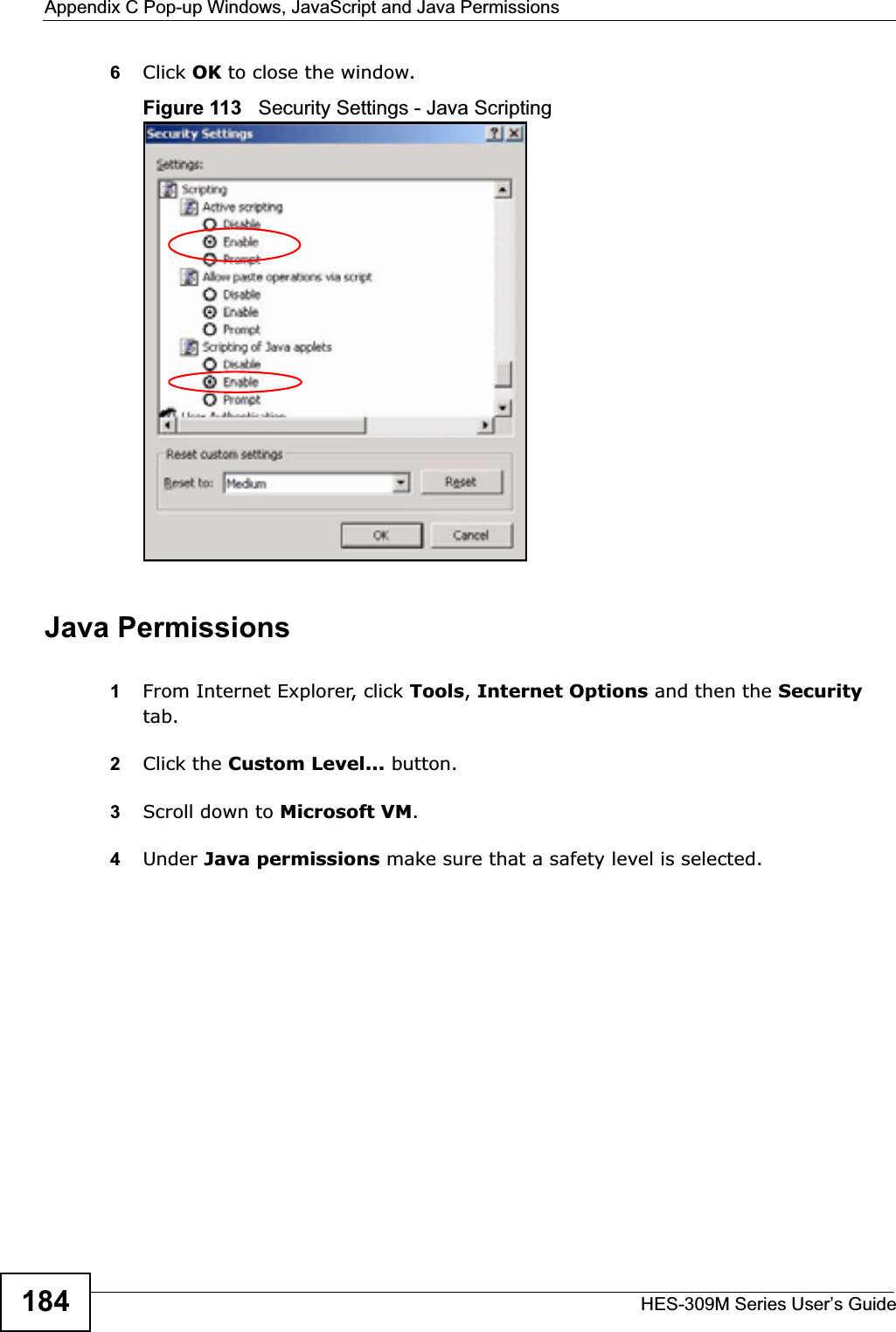 Appendix C Pop-up Windows, JavaScript and Java PermissionsHES-309M Series User’s Guide1846Click OK to close the window.Figure 113   Security Settings - Java ScriptingJava Permissions1From Internet Explorer, click Tools,Internet Options and then the Securitytab. 2Click the Custom Level... button. 3Scroll down to Microsoft VM.4Under Java permissions make sure that a safety level is selected.