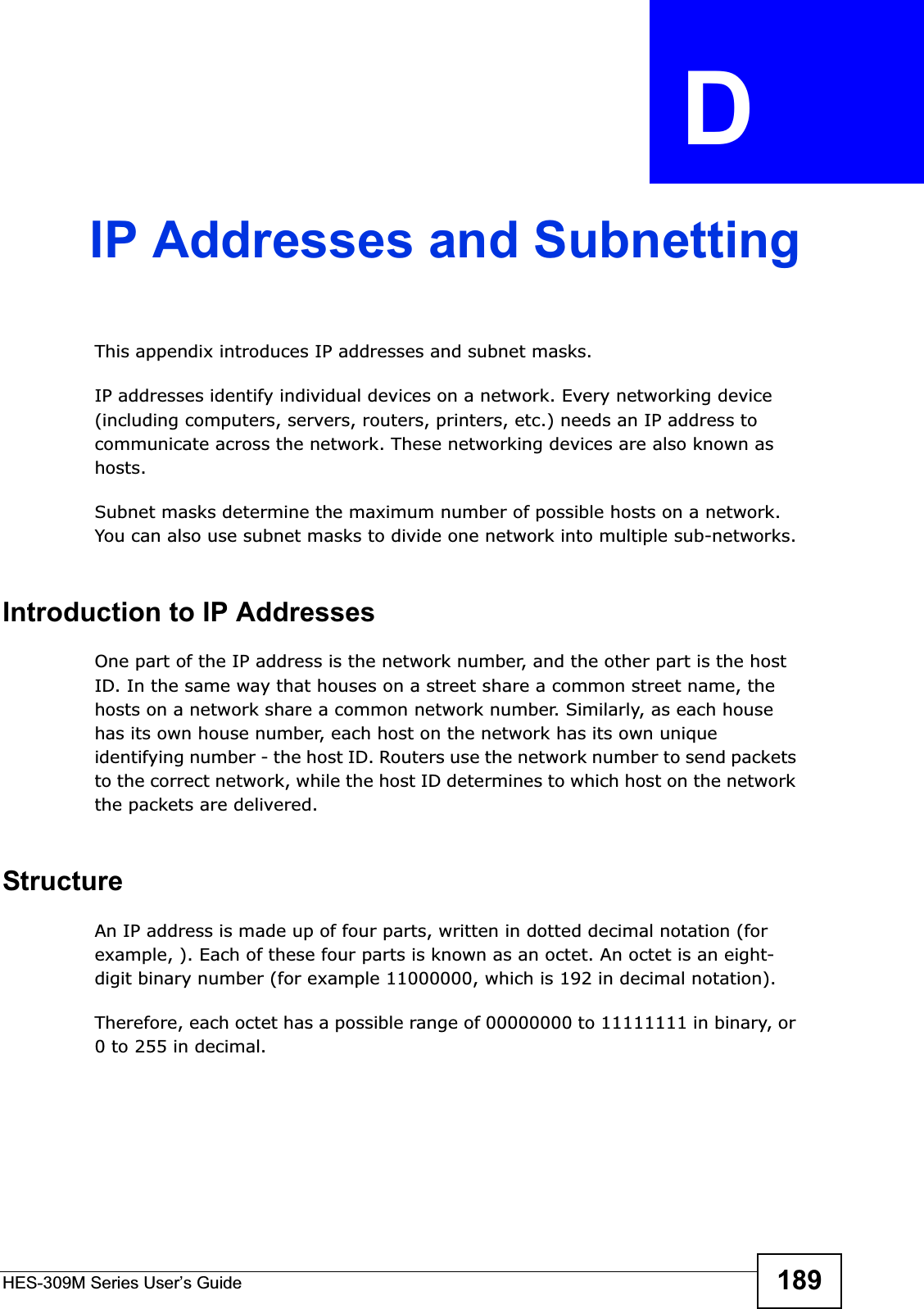 HES-309M Series User’s Guide 189APPENDIX  D IP Addresses and SubnettingThis appendix introduces IP addresses and subnet masks. IP addresses identify individual devices on a network. Every networking device (including computers, servers, routers, printers, etc.) needs an IP address to communicate across the network. These networking devices are also known as hosts.Subnet masks determine the maximum number of possible hosts on a network. You can also use subnet masks to divide one network into multiple sub-networks.Introduction to IP AddressesOne part of the IP address is the network number, and the other part is the host ID. In the same way that houses on a street share a common street name, the hosts on a network share a common network number. Similarly, as each house has its own house number, each host on the network has its own unique identifying number - the host ID. Routers use the network number to send packets to the correct network, while the host ID determines to which host on the network the packets are delivered.StructureAn IP address is made up of four parts, written in dotted decimal notation (for example, ). Each of these four parts is known as an octet. An octet is an eight-digit binary number (for example 11000000, which is 192 in decimal notation). Therefore, each octet has a possible range of 00000000 to 11111111 in binary, or 0 to 255 in decimal.