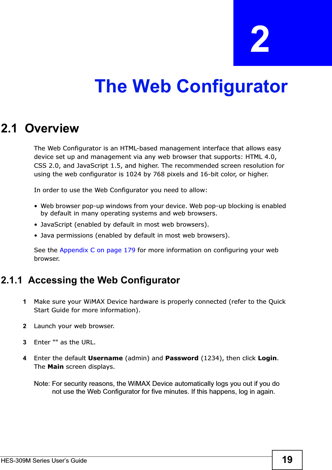 HES-309M Series User’s Guide 19CHAPTER  2 The Web Configurator2.1  OverviewThe Web Configurator is an HTML-based management interface that allows easy device set up and management via any web browser that supports: HTML 4.0, CSS 2.0, and JavaScript 1.5, and higher. The recommended screen resolution for using the web configurator is 1024 by 768 pixels and 16-bit color, or higher.In order to use the Web Configurator you need to allow:• Web browser pop-up windows from your device. Web pop-up blocking is enabled by default in many operating systems and web browsers.• JavaScript (enabled by default in most web browsers).• Java permissions (enabled by default in most web browsers).See the Appendix C on page 179 for more information on configuring your web browser.2.1.1  Accessing the Web Configurator1Make sure your WiMAX Device hardware is properly connected (refer to the Quick Start Guide for more information).2Launch your web browser.3Enter &quot;&quot; as the URL.4Enter the default Username (admin) and Password (1234), then click Login.The Main screen displays.Note: For security reasons, the WiMAX Device automatically logs you out if you do not use the Web Configurator for five minutes. If this happens, log in again.