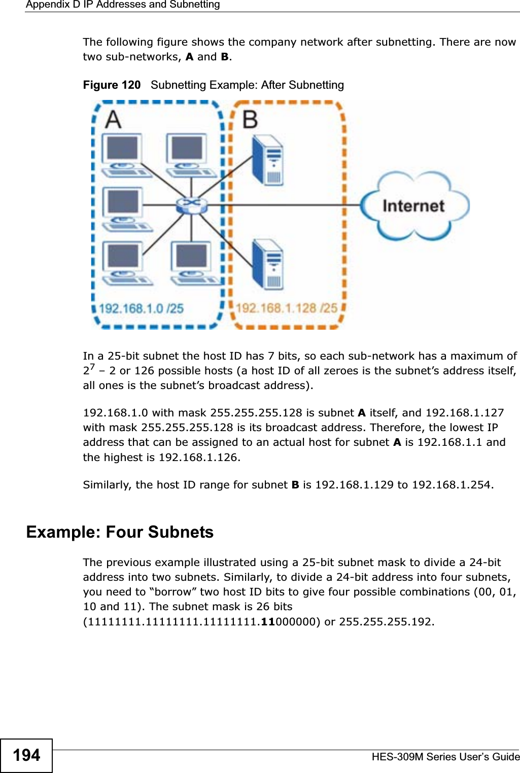 Appendix D IP Addresses and SubnettingHES-309M Series User’s Guide194The following figure shows the company network after subnetting. There are now two sub-networks, A and B.Figure 120   Subnetting Example: After SubnettingIn a 25-bit subnet the host ID has 7 bits, so each sub-network has a maximum of 27 – 2 or 126 possible hosts (a host ID of all zeroes is the subnet’s address itself, all ones is the subnet’s broadcast address).192.168.1.0 with mask 255.255.255.128 is subnet A itself, and 192.168.1.127 with mask 255.255.255.128 is its broadcast address. Therefore, the lowest IP address that can be assigned to an actual host for subnet A is 192.168.1.1 and the highest is 192.168.1.126. Similarly, the host ID range for subnet B is 192.168.1.129 to 192.168.1.254.Example: Four Subnets The previous example illustrated using a 25-bit subnet mask to divide a 24-bit address into two subnets. Similarly, to divide a 24-bit address into four subnets, you need to “borrow” two host ID bits to give four possible combinations (00, 01, 10 and 11). The subnet mask is 26 bits (11111111.11111111.11111111.11000000) or 255.255.255.192. 