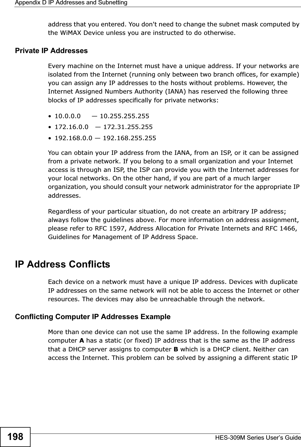 Appendix D IP Addresses and SubnettingHES-309M Series User’s Guide198address that you entered. You don&apos;t need to change the subnet mask computed by the WiMAX Device unless you are instructed to do otherwise.Private IP AddressesEvery machine on the Internet must have a unique address. If your networks are isolated from the Internet (running only between two branch offices, for example) you can assign any IP addresses to the hosts without problems. However, the Internet Assigned Numbers Authority (IANA) has reserved the following three blocks of IP addresses specifically for private networks:• 10.0.0.0     — 10.255.255.255• 172.16.0.0   — 172.31.255.255• 192.168.0.0 — 192.168.255.255You can obtain your IP address from the IANA, from an ISP, or it can be assigned from a private network. If you belong to a small organization and your Internet access is through an ISP, the ISP can provide you with the Internet addresses for your local networks. On the other hand, if you are part of a much larger organization, you should consult your network administrator for the appropriate IP addresses.Regardless of your particular situation, do not create an arbitrary IP address; always follow the guidelines above. For more information on address assignment, please refer to RFC 1597, Address Allocation for Private Internets and RFC 1466, Guidelines for Management of IP Address Space.IP Address ConflictsEach device on a network must have a unique IP address. Devices with duplicate IP addresses on the same network will not be able to access the Internet or other resources. The devices may also be unreachable through the network. Conflicting Computer IP Addresses ExampleMore than one device can not use the same IP address. In the following example computer Ahas a static (or fixed) IP address that is the same as the IP address that a DHCP server assigns to computer B which is a DHCP client. Neither can access the Internet. This problem can be solved by assigning a different static IP 