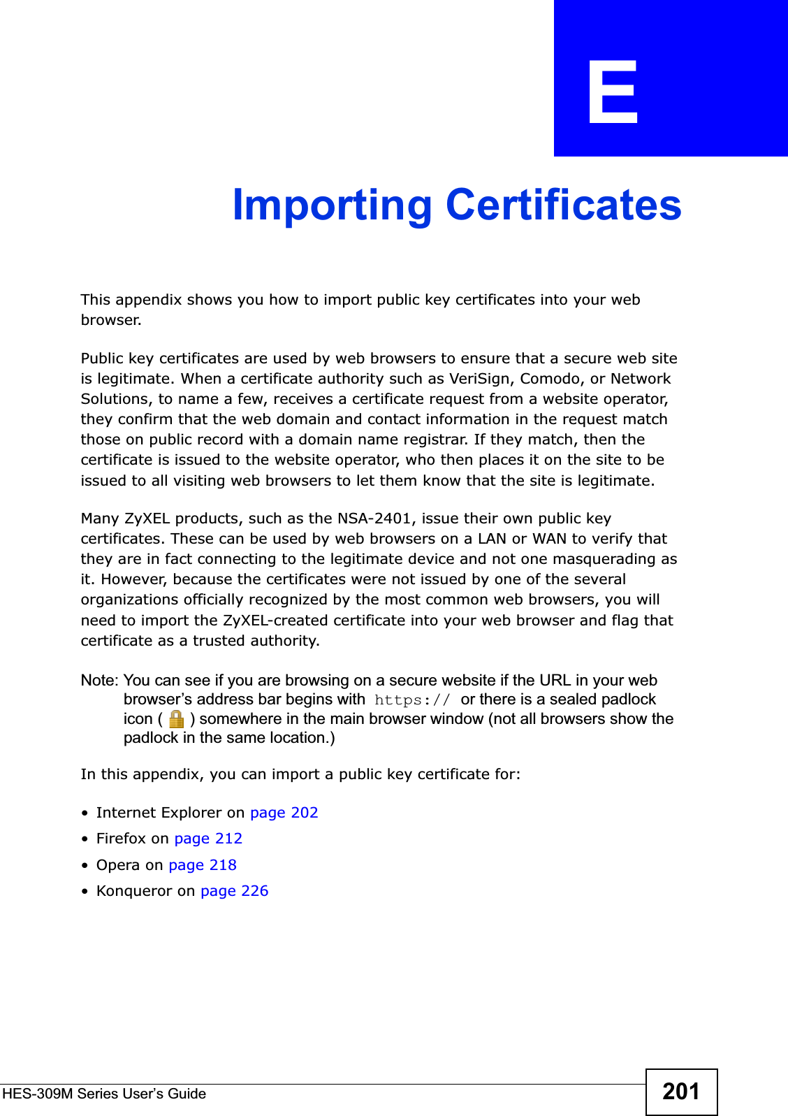 HES-309M Series User’s Guide 201APPENDIX  E Importing CertificatesThis appendix shows you how to import public key certificates into your web browser. Public key certificates are used by web browsers to ensure that a secure web site is legitimate. When a certificate authority such as VeriSign, Comodo, or Network Solutions, to name a few, receives a certificate request from a website operator, they confirm that the web domain and contact information in the request match those on public record with a domain name registrar. If they match, then the certificate is issued to the website operator, who then places it on the site to be issued to all visiting web browsers to let them know that the site is legitimate.Many ZyXEL products, such as the NSA-2401, issue their own public key certificates. These can be used by web browsers on a LAN or WAN to verify that they are in fact connecting to the legitimate device and not one masquerading as it. However, because the certificates were not issued by one of the several organizations officially recognized by the most common web browsers, you will need to import the ZyXEL-created certificate into your web browser and flag that certificate as a trusted authority.Note: You can see if you are browsing on a secure website if the URL in your web browser’s address bar begins with  https:// or there is a sealed padlock icon ( ) somewhere in the main browser window (not all browsers show the padlock in the same location.)In this appendix, you can import a public key certificate for:• Internet Explorer on page 202•Firefox on page 212•Opera on page 218• Konqueror on page 226